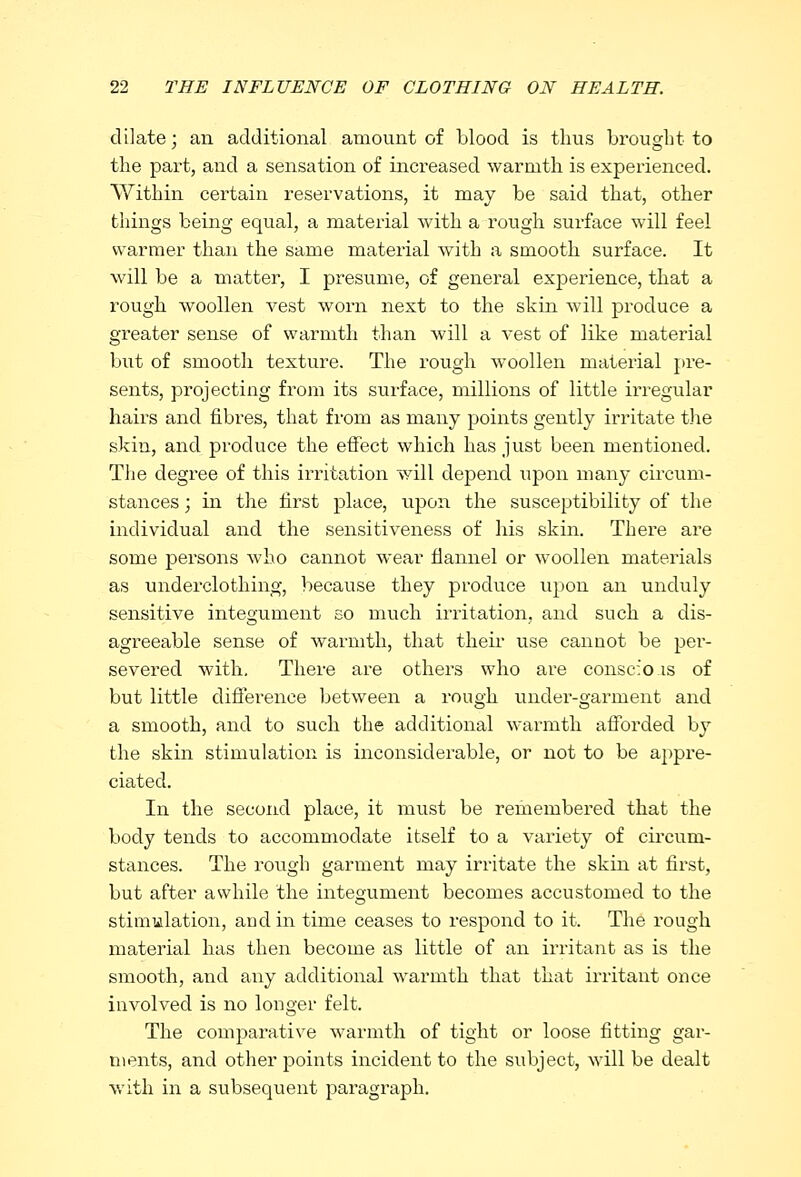 dilate; an additional amount of blood is thus brought to the part, and a sensation of increased warmth is experienced. Within certain reservations, it may be said that, other things being equal, a material with a rough surface will feel warmer than the same material with a smooth surface. It will be a matter, I presume, of general experience, that a rough woollen vest worn next to the skin will produce a greater sense of warmth than will a vest of like material but of smooth texture. The rough woollen material pre- sents, projecting from its surface, millions of little irregular hairs and fibres, that from as many points gently irritate the skin, and produce the effect which has just been mentioned. The degree of this irritation will depend upon many circum- stances ; in the first place, upon the susceptibility of the individual and the sensitiveness of his skin. There are some persons who cannot wear flannel or woollen materials as underclothing, because they produce upon an unduly sensitive integument so much irritation, and such a dis- agreeable sense of warmth, that them use cannot be per- severed with. There are others who are conscfo is of but little difference between a rough under-garnient and a smooth, and to such the additional warmth afforded by the skin stimulation is inconsiderable, or not to be appre- ciated. In the second place, it must be remembered that the body tends to accommodate itself to a variety of circum- stances. The rough garment may irritate the skin at first, but after awhile the integument becomes accustomed to the stimulation, and in time ceases to respond to it. The rough material has then become as little of an irritant as is the smooth, and any additional warmth that that irritant once involved is no longer felt. The comparative warmth of tight or loose fitting gar- ments, and other points incident to the subject, will be dealt with in a subsequent paragraph.