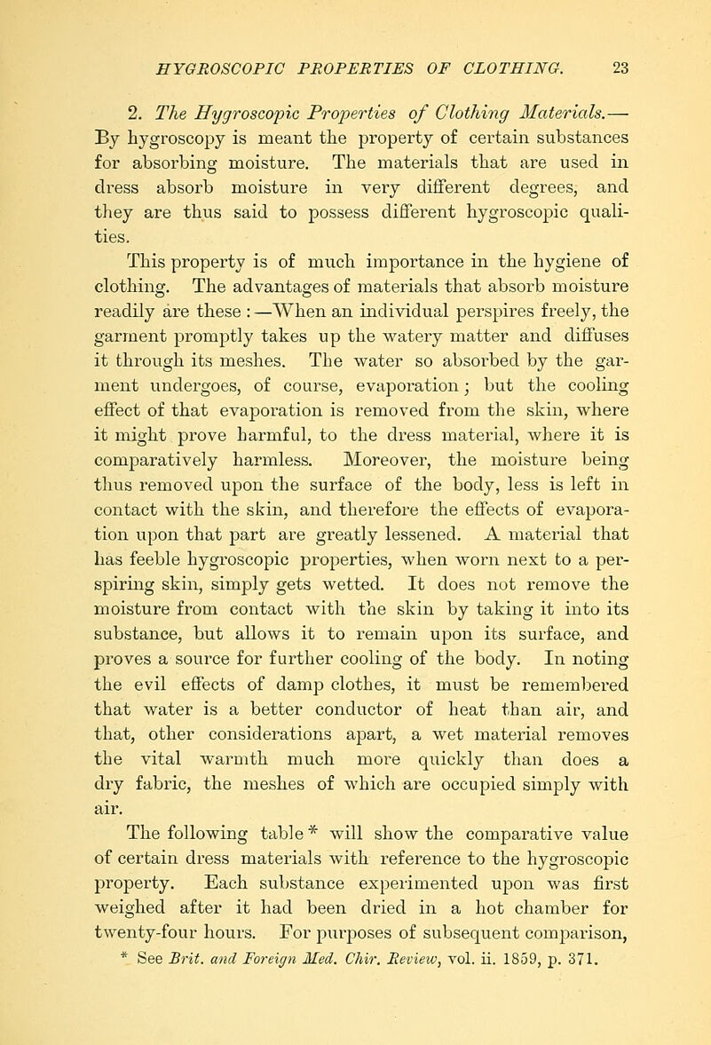 2. The Hygroscopic Properties of Clothing Materials.— By hygroscopy is meant the property of certain substances for absorbing moisture. The materials that are used in dress absorb moisture in very different degrees, and they are thus said to possess different hygroscopic quali- ties. This property is of much importance in the hygiene of clothing. The advantages of materials that absorb moisture readily are these : —When an individual perspires freely, the garment promptly takes up the watery matter and diffuses it through its meshes. The water so absorbed by the gar- ment undergoes, of course, evaporation; but the cooling effect of that evaporation is removed from the skin, where it might prove harmful, to the dress material, where it is comparatively harmless. Moreover, the moisture being thus removed upon the surface of the body, less is left in contact with the skin, and therefore the effects of evapora- tion upon that part are greatly lessened. A material that has feeble hygroscopic properties, when worn next to a per- spiring skin, simply gets wetted. It does not remove the moisture from contact with the skin by taking it into its substance, but allows it to remain upon its surface, and proves a source for further cooling of the body. In noting the evil effects of damp clothes, it must be remembered that water is a better conductor of heat than air, and that, other considerations apart, a wet material removes the vital warmth much more quickly than does a dry fabric, the meshes of which are occupied simply with air. The following table* will show the comparative value of certain dress materials with reference to the hygroscopic property. Each substance experimented upon was first weighed after it had been dried in a hot chamber for twenty-four hours. For purposes of subsequent comparison, * See Brit, and Foreign Med. Chir. Review, vol. ii. 1859, p. 371.