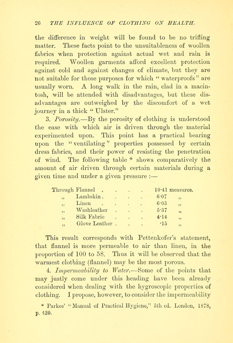 the difference in weight will be found to be no trifling matter. These facts point to the unsuitableness of woollen fabrics when protection against actual wet and rain is required. Woollen garments afford excellent protection against cold and against changes of climate, but they are not suitable for those purposes for which  waterproofs are usually worn. A long walk in the rain, clad in a macin- tosh, will be attended with disadvantages, but these dis- advantages are outweighed by the discomfort of a wet journey in a thick  Ulster. 3. Porosity.—By the porosity of clothing is understood the ease with which air is driven through the material experimented upon. This point has a practical bearing upon the  ventilating properties possessed by certain dress fabrics, and their power of resisting the penetration of wind. The following table * shows comparatively the amount of air driven through certain materials during a given time and under a given pressure :— Throu gh Flannel . 10-41 measures Lambskin. 6-07 Linen 6-03 ,, Washleather 5-37 ?> Silk Fabric 4-14 ,, ,, Glove Leather . •15 ,, This result corresponds with Pettenkofer's statement, that flannel is more permeable to air than linen, in the proportion of 100 to 58. Thus it will be observed that the warmest clothing (flannel) may be the most porous. 4. Impermeability to Water.—Some of the points that may justly come under this heading have been already considered when dealing with the hygroscopic properties of clothing. I propose, however, to consider the impermeability * Parkes' Manual of Practical Hygiene, 5th ed. London, 1878, p. 420.