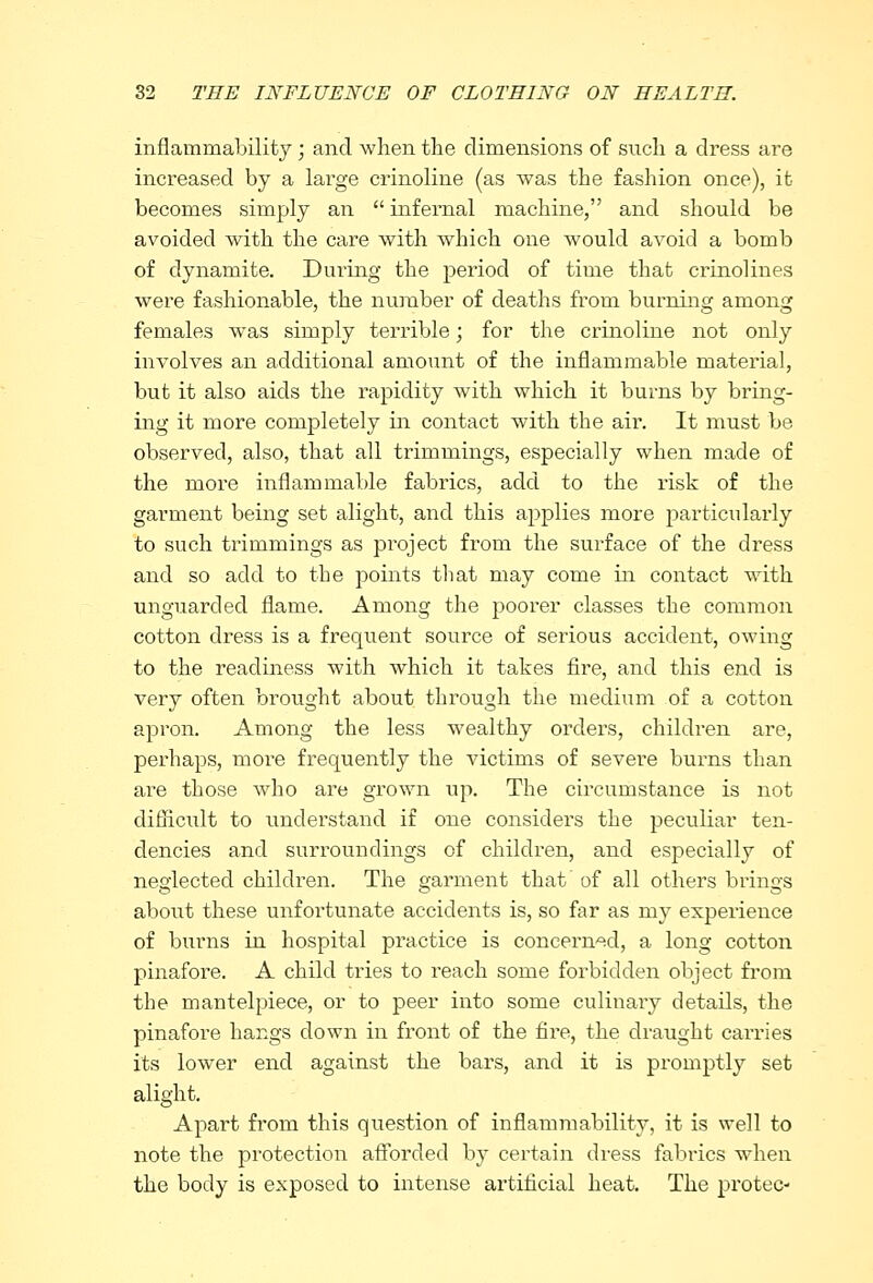 inflammability ; and when the dimensions of such a dress are increased by a large crinoline (as was the fashion once), it- becomes simply an  infernal machine, and should be avoided with the care with which one would avoid a bomb of dynamite. During the period of time that crinolines were fashionable, the number of deaths from burning among females was simply terrible; for the crinoline not only involves an additional amount of the inflammable material, but it also aids the rapidity with which it burns by bring- ing it more completely in contact with the air. It must be observed, also, that all trimmings, especially when made of the more inflammable fabrics, add to the risk of the garment being set alight, and this applies more particularly to such trimmings as project from the surface of the dress and so add to the points that may come in contact with unguarded flame. Among the poorer classes the common cotton dress is a frequent source of serious accident, owing to the readiness Avith which it takes fire, and this end is very often brought about through the medium of a cotton apron. Among the less wealthy orders, children are, perhaps, more frequently the victims of severe burns than are those who are grown up. The circumstance is not difficult to understand if one considers the peculiar ten- dencies and surroundings of children, and especially of neglected children. The garment that of all others brings about these unfortunate accidents is, so far as my experience of burns in hospital practice is concerned, a long cotton pinafore. A child tries to reach some forbidden object from the mantelpiece, or to peer into some culinary detads, the pinafore hangs down in front of the fire, the draught carries its lower end against the bars, and it is promptly set alight. Apart from this question of inflammability, it is well to note the protection afforded by certain dress fabrics when the body is exposed to intense artificial heat. The protec-