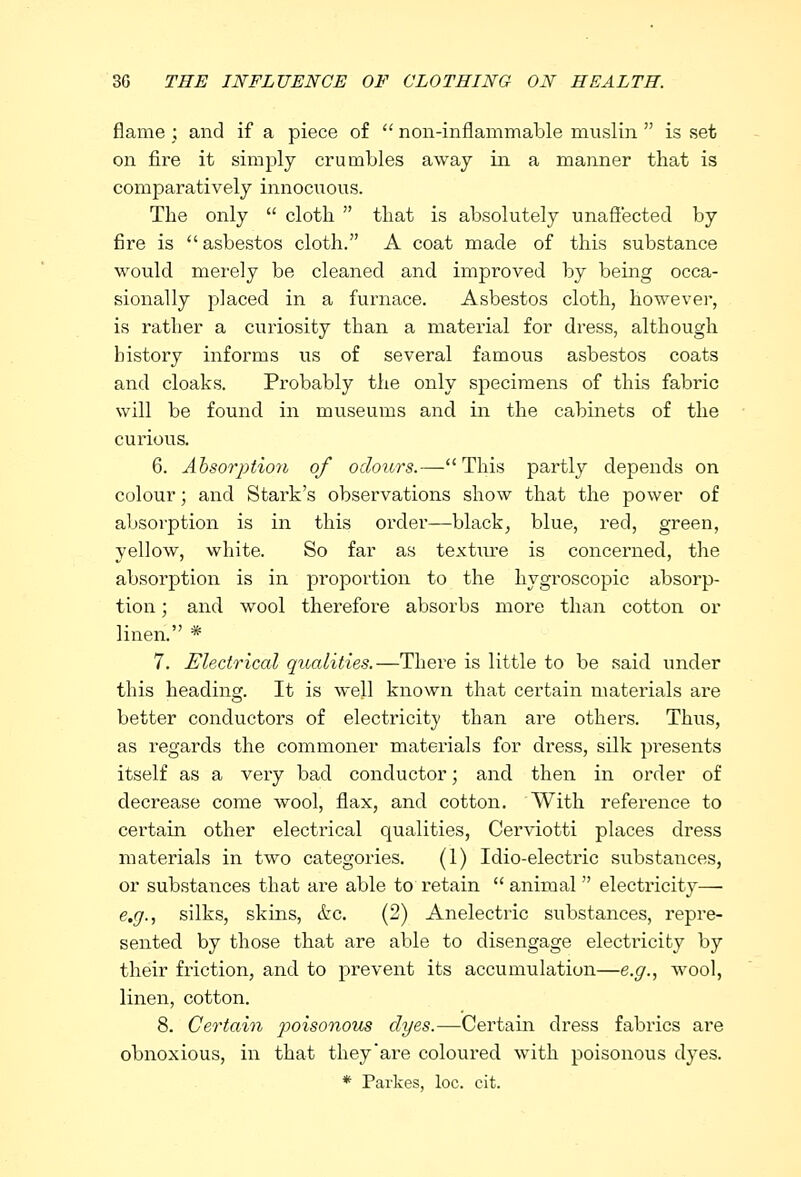 flame ; and if a piece of  non-inflammable muslin  is set on fire it simply crumbles away in a manner that is comparatively innocuous. The only  cloth  that is absolutely unaffected by fire is asbestos cloth. A coat made of this substance would merely be cleaned and improved by being occa- sionally placed in a furnace. Asbestos cloth, however, is rather a curiosity than a material for dress, although history informs us of several famous asbestos coats and cloaks. Probably the only specimens of this fabric will be found in museums and in the cabinets of the curious. 6. Absorption of odours.—This partly depends on colour; and Stark's observations show that the power of absorption is in this order—black, blue, red, green, yellow, white. So far as texture is concerned, the absorption is in proportion to the hygroscopic absorp- tion ; and wool therefore absorbs more than cotton or linen. * 7. Electrical qualities.—There is little to be said under this heading. It is well known that certain materials are better conductors of electricity than are others. Thus, as regards the commoner materials for dress, silk presents itself as a very bad conductor; and then in order of decrease come wool, flax, and cotton. With reference to certain other electrical qualities, Cerviotti places dress materials in two categories. (1) Idio-electric substances, or substances that are able to retain  animal  electricity— e.g., silks, skins, &c. (2) Anelectric substances, repre- sented by those that are able to disengage electricity by their friction, and to prevent its accumulation—e.g., wool, linen, cotton. 8. Certain poisonous dyes.—Certain dress fabrics are obnoxious, in that they'are coloured with poisonous dyes. * Parkes, loc. cit.