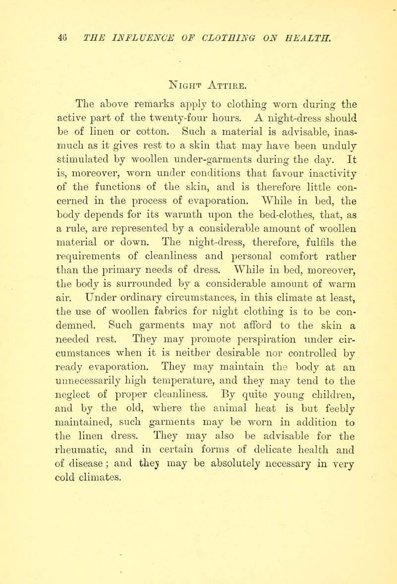 Night Attire. The above remarks apply to clothing worn during the active part of the twenty-four hours. A night-dress should be of linen or cotton. Such a material is advisable, inas- much as it gives rest to a skin that may have been unduly stimulated by woollen uncler-garinents during the day. It is, moreover, worn under conditions that favour inactivity of the functions of the skin, and is therefore little con- cerned in the process of evaporation. While in bed, the body depends for its warmth upon the bed-clothes, that, as a rule, are represented by a considerable amount of woollen material or down. The night-dress, therefore, fulfils the requirements of cleanliness and personal comfort rather than the primary needs of dress. While in bed, moreover, the body is surrounded by a considerable amount of warm air. Under ordinary circumstances, in this climate at least, the use of woollen fabrics for night clothing is to be con- demned. Such garments may not afford to the skin a needed rest. They may promote perspiration under cir- cumstances when it is neither desirable nor controlled by. ready evaporation. They may maintain the body at an unnecessarily high temperature, and they may tend to the neglect of proper cleanliness. By quite young children, and by the old, where the animal heat is but feebly maintained, such garments may be worn in addition to the linen dress. They may also be advisable for the rheumatic, and in certain forms of delicate health and of disease; and thej may be absolutely necessary in very cold climates.