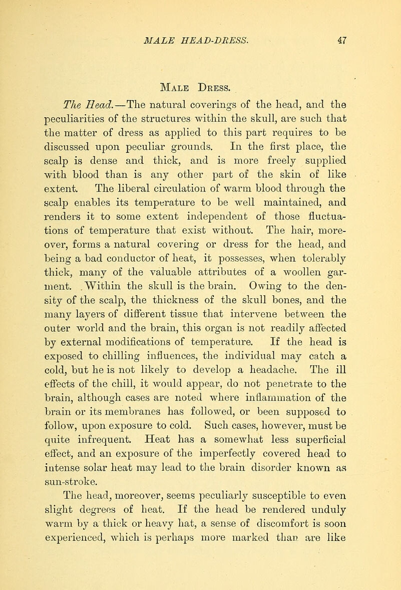 Male Dress. The Head.—The natural coverings of the head, and the peculiarities of the structures within the skull, are such that the matter of dress as applied to this part requires to be discussed upon peculiar grounds. In the first place, the scalp is dense and thick, and is more freely supplied with blood than is any other part of the skin of like extent. The liberal circulation of warm blood through the scalp enables its temperature to be well maintained, and renders it to some extent independent of those fluctua- tions of temperature that exist without. The hair, more- over, forms a natural covering or dress for the head, and being a bad conductor of heat, it possesses, when tolerably thick, many of the valuable attributes of a woollen gar- ment. .Within the skull is the brain. Owing to the den- sity of the scalp, the thickness of the skull bones, and the many layers of different tissue that intervene between the outer world and the brain, this organ is not readily affected by external modifications of temperature. If the head is exposed to chilling influences, the individual may catch a cold, but he is not likely to develop a headache. The ill effects of the chill, it would appear, do not penetrate to the brain, although cases are noted where inflammation of the brain or its membranes has followed, or been supposed to follow, upon exposure to cold. Such cases, however, must be quite infrequent. Heat has a somewhat less superficial effect, and an exposure of the imperfectly covered head to intense solar heat may lead to the brain disorder known as sun-stroke. The head, moreover, seems peculiarly susceptible to even slight degrees of heat. If the head be rendered unduly warm by a thick or heavy hat, a sense of discomfort is soon experienced, which is perhaps more marked than are like