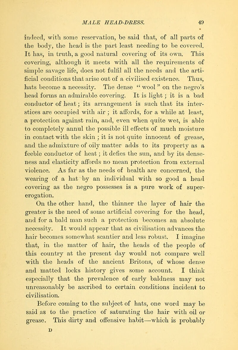 indeed, with some reservation, be said that, of all parts of the body, the head is the part least needing to be covered. It has, in truth, a good natural covering of its own. This covering, although it meets with all the requirements of simple savage life, does not fulfil all the needs and the arti- ficial conditions that arise out of a civilised existence. Thus, hats become a necessity. The dense  wool  on the negro's head forms an admirable covering. It is light; it is a bad conductor of heat; its arrangement is such that its inter- stices are occupied with air ; it affords, for a while at least, a protection against rain, and, even when quite web, is able to completely annul the possible ill effects of much moisture in contact with the skin ; it is not quite innocent of grease, and the admixture of oily matter adds to its property as a feeble conductor of heat; it defies the sun, and by its dense- ness and elasticity affords no mean protection from external violence. As far as the needs of health are concerned, the wearing of a hat by an individual with so good a head covering as the negro possesses is a pure work of super- erogation. On the other hand, the thinner the layer of hair the greater is the need of some artificial covering for the head, and for a bald man such a protection becomes an absolute necessity. It would appear that as civilisation advances the hair becomes somewhat scantier and less robust. I imagine that, in the matter of hair, the heads of the people of this country at the present day would not compare well with the heads of the ancient Britons, of whose dense and matted locks history gives some account. I think especially that the prevalence of early baldness may not unreasonably be ascribed to certain conditions incident to civilisation. Before coming to the subject of hats, one word may be said as to the practice of saturating the hair with oil or grease. This dirty and offensive habit—which is probably D