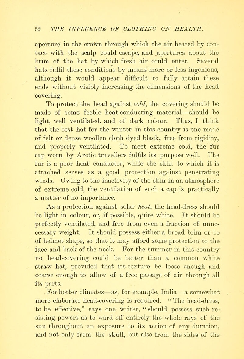 aperture in the crown through which the air heated by con- tact with the scalp could escape, and .apertures about the brim of the hat by which fresh air could enter. Several hats fulfil these conditions by means more or less ingenious, although it would appear difficult to fully attain these ends without visibly increasing the dimensions of the head covering. To protect the head against cold, the covering should be made of some feeble heat-conducting material—should be light, well ventilated, and of dark colour. Thus, I think that the best hat for the winter in this country is one made of felt or dense woollen cloth dyed black, free from rigidity, and properly ventilated. To meet extreme cold, the fur cap worn by Arctic travellers fulfils its puip>ose well. The fur is a poor heat conductor, while the skin to which it is attached serves as a good protection against penetrating winds. Owing to the inactivity of the skin in an atmosphere of extreme cold, the ventilation of such a cap is practically a matter of no importance. As a protection against solar heat, the head-dress should be light in colour, or, if possible, quite white. It should be perfectly ventilated, and free from even a fraction of unne- cessary weight. It should possess either a broad brim or be of helmet shape, so that it may afford some protection to the face and back of the neck. For the summer in this country no head-covering could be better than a common white straw hat, provided that its texture be loose enough and coarse enough to allow of a free passage of air through all its parts. For hotter climates—as, for example, India—a somewhat more elaborate head-covering is required. The head-dress, to be effective, says one writer,  should possess such re- sisting powers as to ward off entirely the whole rays of the sun throughout an exposui-e to its action of any dui'ation, and not only from the skull, but also from the sides of the