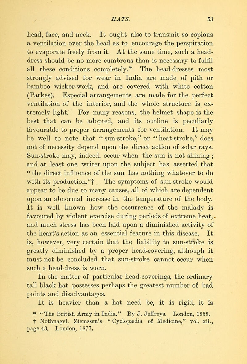 head, face, and neck. It ought also to transmit so copious a ventilation over the head as to encourage the perspiration to evaporate freely from it. At the same time, such a head- dress should be no more cumbrous than is necessary to fulfil all these conditions completely.* The head-dresses most strongly advised for wear in India are made of pith or bamboo wicker-work, and are covered with white cotton (Parkes). Especial arrangements are made for the perfect ventilation of the interior, and the whole structure is ex- tremely light. For many reasons, the helmet shape is the best that can be adopted, and its outline is peculiarly favourable to proper arrangements for ventilation. It may be well to note that  sun-stroke, or heat-stroke, does not of necessity depend upon the direct action of solar rays. Sun-stroke may, indeed, occur when the sun is not shining; and at least one writer upon the subject has asserted that  the direct influence of the sun has nothing whatever to do with its production.! The symptoms of sun-stroke would appear to be due to many causes, all of which are dependent upon an abnormal increase in the temperature of the body. It is well known how the occurrence of the malady is favoured by violent exercise during periods of extreme heat,, and much stress has been laid upon a diminished activity of the heart's action as an essential feature in this disease. It is, however, very certain that the liability to sun-stroke is greatly diminished by a proper head-covering, although it must not be concluded that sun-stroke cannot occur when such a head-dress is worn. In the matter of particular head-coverings, the ordinary tall black hat possesses perhaps the greatest number of bad points and disadvantages. It is heavier than a hat need be, it is rigid, it is *  The British Army in India. By J. Jeffreys. London, 1858. t Nothnagel. Ziemssen's  Cyclopaedia of Medicine, vol. xii., page 43. London, 1877.