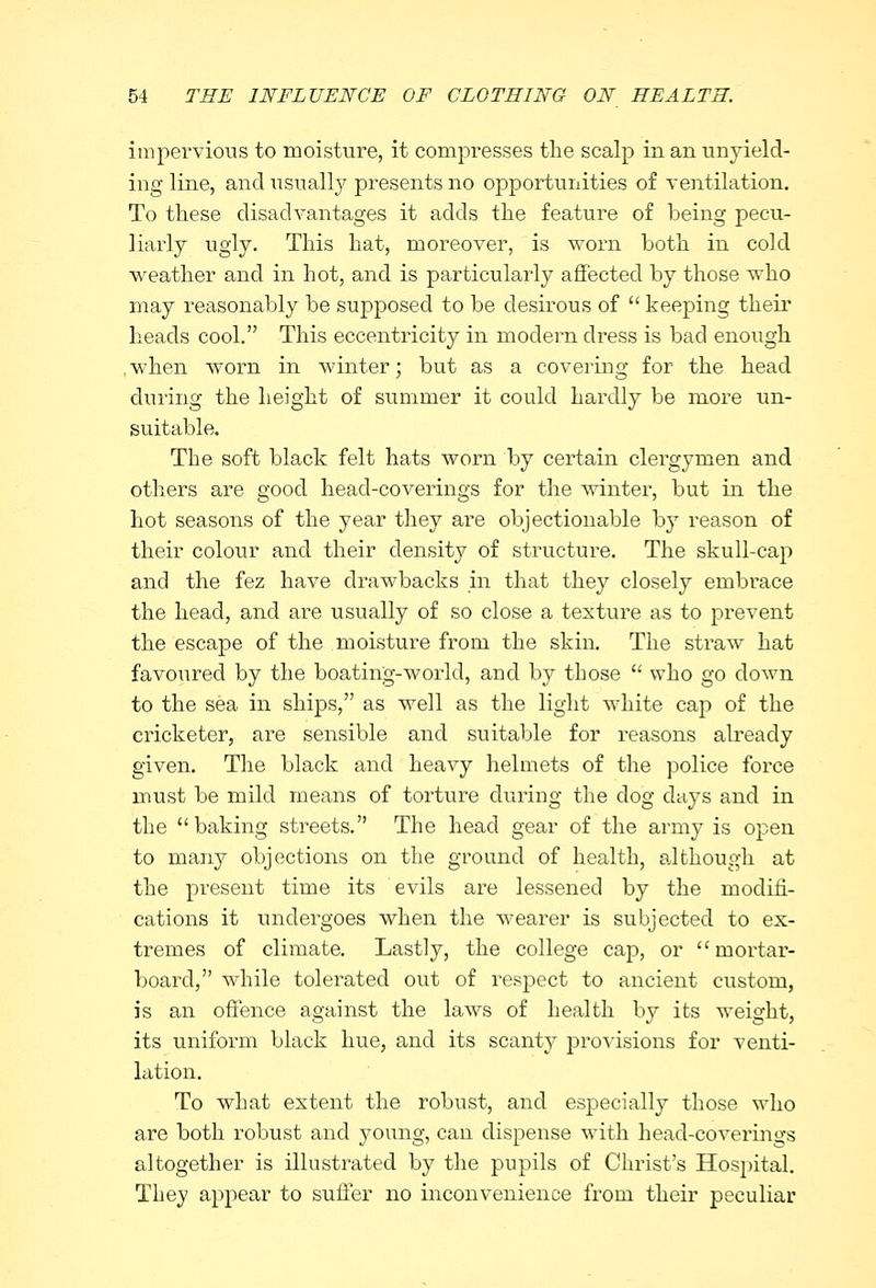 impervious to moisture, it compresses the scalp in an unyield- ing line, and usually presents no opportunities of ventilation. To these disadvantages it adds the feature of being pecu- liarly ugly. This hat, moreover, is worn both in cold weather and in hot, and is particularly affected by those who may reasonably be supposed to be desirous of  keeping their heads cool. This eccentricity in modern dress is bad enough when worn in winter; but as a covering for the head during the height of summer it could hardly be more un- suitable. The soft black felt hats worn by certain clergymen and others are good head-coverings for the winter, but in the hot seasons of the year they are objectionable by reason of their colour and their density of structure. The skull-cap and the fez have drawbacks in that they closely embrace the head, and are usually of so close a texture as to prevent the escape of the moisture from the skin. The straw hat favoured by the boating-world, and by those  who go down to the sea in ships, as well as the light white cap of the cricketer, are sensible and suitable for reasons already given. The black and heavy helmets of the police force must be mild means of torture dining the dog days and in the  baking streets. The head gear of the army is open to many objections on the ground of health, although at the present time its evils are lessened by the modifi- cations it undergoes when the wearer is subjected to ex- tremes of climate. Lastly, the college cap, or mortar- board, while tolerated out of respect to ancient custom, is an offence against the laws of health by its weight, its uniform black hue, and its scanty provisions for venti- lation. To what extent the robust, and especially those who are both robust and young, can dispense with head-coverings altogether is illustrated by the pupils of Christ's Hospital. They appear to suffer no inconvenience from their peculiar