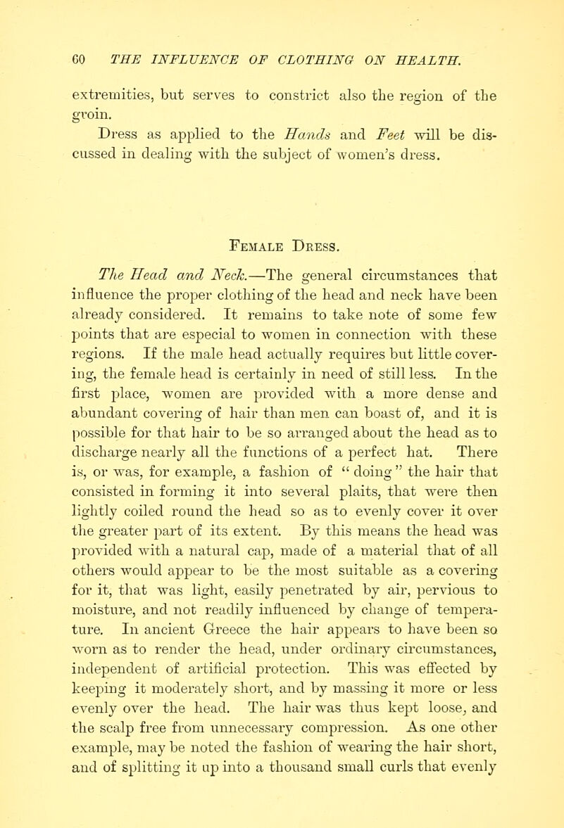 extremities, but serves to constrict also the region of the groin. Dress as applied to the Hands and Feet will be dis- cussed in dealing with the subject of women's dress. Female Dress. The Head and Neck.—The general circumstances that influence the proper clothing of the head and neck have been already considered. It remains to take note of some few points that are especial to women in connection with these regions. If the male head actually requires but little cover- ing, the female head is certainly in need of still less. In the first place, women are provided with a more dense and abundant covering of hair than men can boast of, and it is possible for that hair to be so arranged about the head as to discharge nearly all the functions of a perfect hat. There is, or was, for example, a fashion of  doing  the hair that consisted in forming it into several plaits, that were then lightly coiled round the head so as to evenly cover it over the greater part of its extent. By this means the head was provided with a natural cap, made of a material that of all others would appear to be the most suitable as a covering for it, that was light, easily penetrated by air, pervious to moisture, and not readily influenced by change of tempera- ture. In ancient Greece the hair appears to have been so worn as to render the head, under ordinary circumstances, independent of artificial protection. This was effected by keeping it moderately short, and by massing it more or less evenly over the head. The hair was thus kept loose^ and the scalp free from unnecessary compression. As one other example, may be noted the fashion of wearing the hair short, and of splitting it up into a thousand small curls that evenly