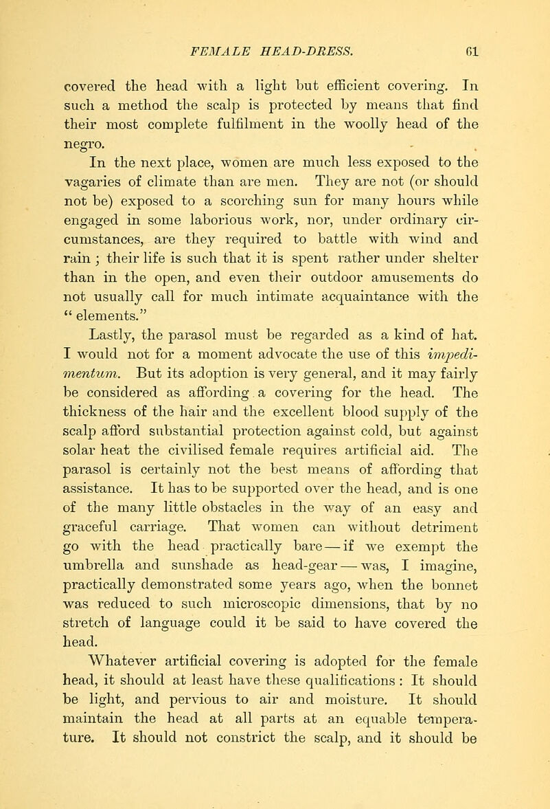 FEMALE HEAD-DRESS. CI covered the head with a light but efficient covering. In such a method the scalp is protected by means that find their most complete fulfilment in the woolly head of the negro. In the next place, women are much less exposed to the vagaries of climate than are men. They are not (or should not be) exposed to a scorching sun for many hours while engaged in some laborious work, nor, under ordinary cir- cumstances, are they required to battle with wind and rain ; their life is such that it is spent rather under shelter than in the open, and even their outdoor amusements do not usually call for much intimate acquaintance with the  elements. Lastly, the parasol must be regarded as a kind of hat. I would not for a moment advocate the use of this impedi- mentum. But its adoption is very general, and it may fairly be considered as affording a covering for the head. The thickness of the hair and the excellent blood supply of the scalp afford substantial protection against cold, but against solar heat the civilised female requires artificial aid. The parasol is certainly not the best means of affording that assistance. It has to be supported over the head, and is one of the many little obstacles in the way of an easy and graceful carriage. That women can without detriment go with the head practically bare — if we exempt the umbrella and sunshade as head-gear — was, I imagine, practically demonstrated some years ago, when the bonnet was reduced to such microscopic dimensions, that by no stretch of language could it be said to have covered the head. Whatever artificial covering is adopted for the female head, it should at least have these qualifications : It should be light, and pervious to air and moisture. It should maintain the head at all parts at an equable tempera- ture. It should not constrict the scalp, and it should be