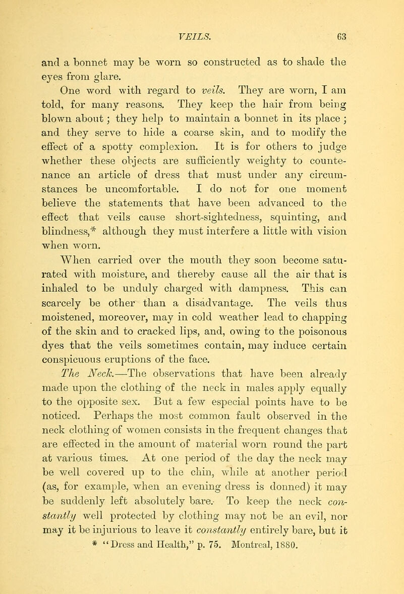 and a bonnet may be worn so constructed as to shade the eyes from glare. One word with regard to veils. They are worn, I am told, for many reasons. They keep the hair from being blown about; they help to maintain a bonnet in its place ; and they serve to hide a coarse skin, and to modify the effect of a spotty complexion. It is for others to judge whether these objects are sufficiently weighty to counte- nance an article of dress that must under any circum- stances be uncomfortable. I do not for one moment believe the statements that have been advanced to the effect that veils cause short-sightedness, squinting, and blindness,* although they must interfere a little with vision when worn. When carried over the mouth they soon become satu- rated with moisture, and thereby cause all the air that is inhaled to be unduly charged with dampness. This can scarcely be other than a disadvantage. The veils thus moistened, moreover, may in cold weather lead to chapping of the skin and to cracked lips, and, owing to the poisonous dyes that the veils sometimes contain, may induce certain conspicuous eruptions of the face. The Neck.—-The observations that have been already made upon the clothing of the neck in males apply equally to the opposite sex. But a few especial points have to be noticed. Perhaps the most common fault observed in the neck clothing of women consists in the frequent changes that are effected in the amount of material worn round the part at various times. At one period of the day the neck may be well covered up to the chin, while at another period (as, for example, when an evening dress is donned) it may be suddenly left absolutely bare.- To keep the neck con- stantly well protected by clothing may not be an evil, nor may it be injurious to leave it constantly entirely bare, but it * Dress and Health, p. 75. Montreal, 1880.