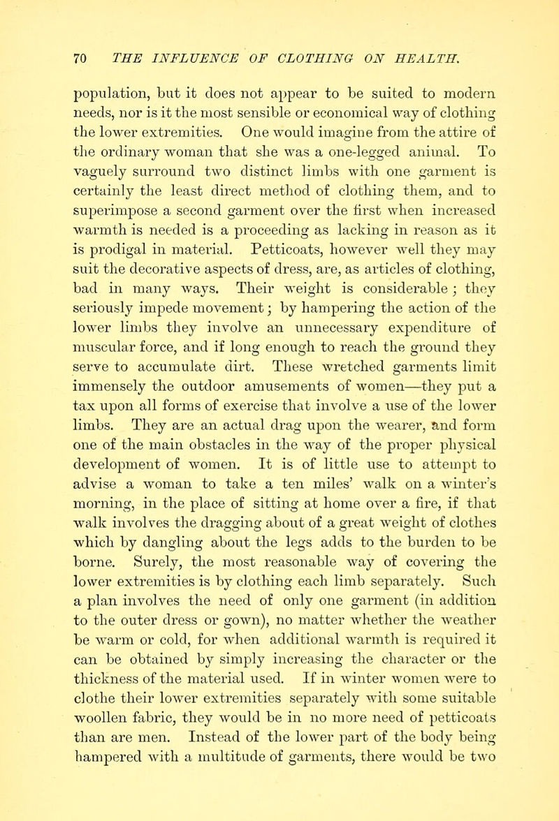 population, but it does not appear to be suited to modern needs, nor is it the most sensible or economical way of clothing the lower extremities. One would imagine from the attire of the ordinary woman that she was a one-legged animal. To vaguely surround two distinct limbs with one garment is certainly the least direct method of clothing them, and to superimpose a second garment over the first when increased warmth is needed is a proceeding as lacking in reason as it is prodigal in material. Petticoats, however well they may suit the decorative aspects of dress, are, as articles of clothing, bad in many ways. Their weight is considerable; they seriously impede movement; by hampering the action of the lower limbs they involve an unnecessary expenditure of muscular force, and if long enough to reach the ground they serve to accumulate dirt. These wretched garments limit immensely the outdoor amusements of women—they put a tax upon all forms of exercise that involve a use of the lower limbs. They are an actual drag upon the wearer, and form one of the main obstacles in the way of the proper physical development of women. It is of little use to attempt to advise a woman to take a ten miles' walk on a winter's morning, in the place of sitting at home over a fire, if that walk involves the dragging about of a great weight of clothes which by dangling about the legs adds to the burden to be borne. Surely, the most reasonable way of covering the lower extremities is by clothing each limb separately. Such a plan involves the need of only one garment (in addition to the outer dress or gown), no matter whether the weather be warm or cold, for when additional warmth is required it can be obtained by simply increasing the character or the thickness of the material used. If in winter women were to clothe their lower extremities separately with some suitable woollen fabric, they would be in no more need of petticoats than are men. Instead of the lower part of the body being hampered with a multitude of garments, there would be two