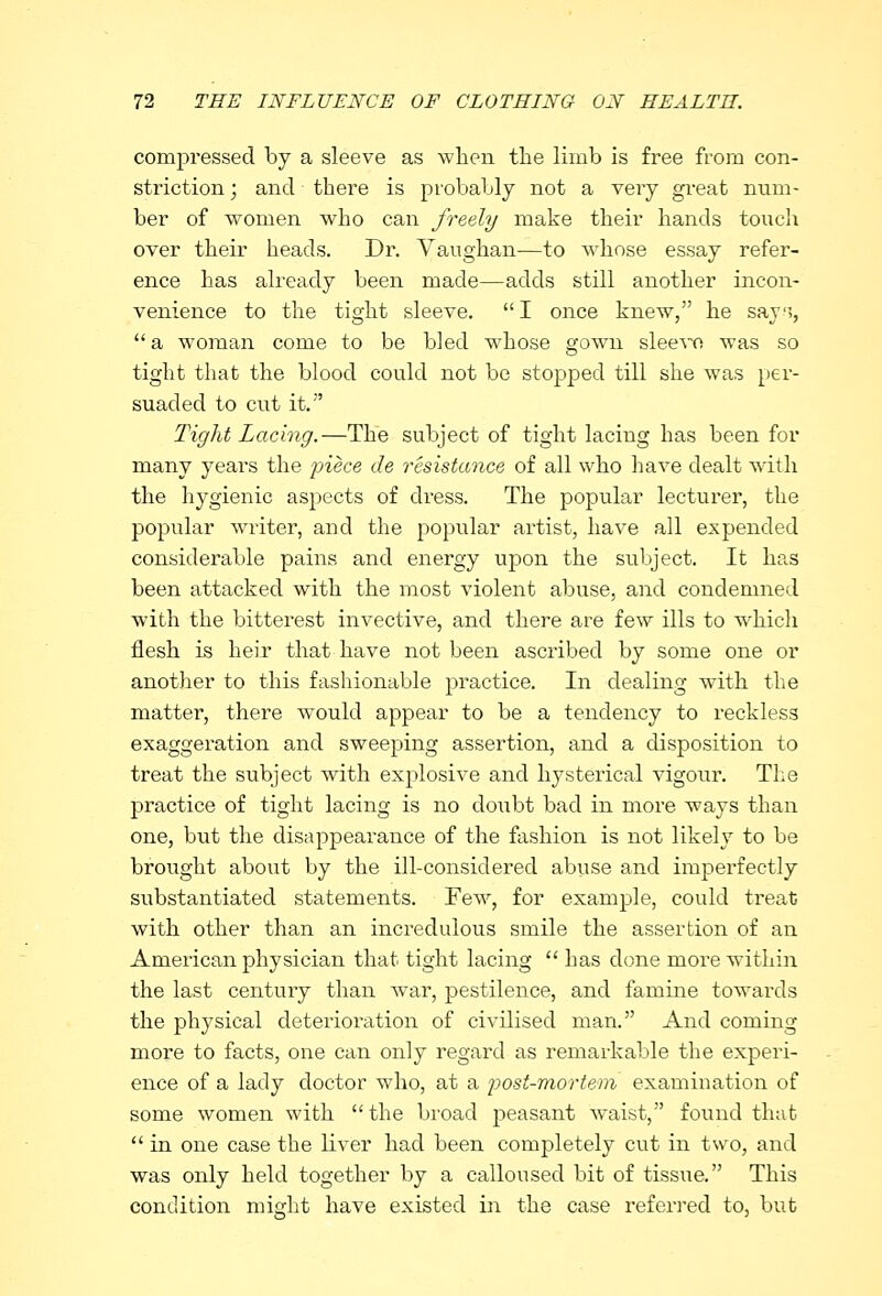 compressed by a sleeve as when the limb is free from con- striction ; and there is probably not a very great num- ber of women who can freely make their hands touch over their heads. Dr. Vaughan—to whose essay refer- ence has already been made—adds still another incon- venience to the tight sleeve. I once knew, he say;,  a woman come to be bled whose gown sleevo was so tight that the blood could not be stopped till she was per- suaded to cut it. Tight Lacing.—The subject of tight lacing has been for many years the piece de resistance of all who have dealt with the hygienic aspects of dress. The popular lecturer, the popular writer, and the popular artist, have all expended considerable pains and energy upon the subject. It has been attacked with the most violent abuse, and condemned with the bitterest invective, and there are few ills to which flesh is heir that have not been ascribed by some one or another to this fashionable practice. In dealing with the matter, there would appear to be a tendency to reckless exaggeration and sweeping assertion, and a disposition to treat the subject with explosive and hysterical vigour. The practice of tight lacing is no doubt bad in more ways than one, but the disappearance of the fashion is not likely to be brought about by the ill-considered abuse and imperfectly substantiated statements. Few, for example, could treat with other than an incredulous smile the assertion of an American physician that tight lacing  has done more within the last century than war, pestilence, and famine towards the physical deterioration of civilised man. And coming more to facts, one can only regard as remarkable the experi- ence of a lady doctor who, at a post-mortem examination of some women with the broad peasant Avaist, found that  in one case the liver had been completely cut in two, and was only held together by a calloused bit of tissue. This condition mieht have existed in the case referred to, but
