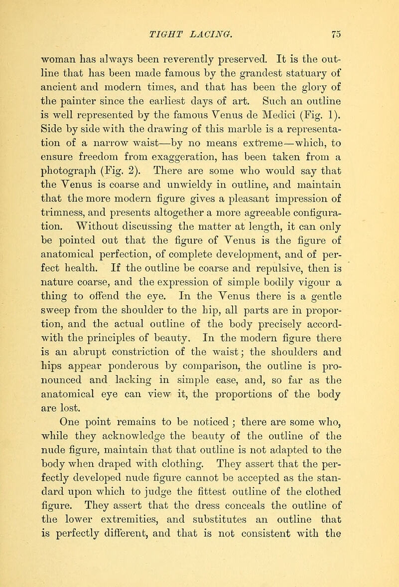 woman has always been reverently preserved. It is the out- line that has been made famous by the grandest statuary of ancient and modern times, and that has been the glory of the painter since the earliest days of art. Such an outline is well represented by the famoiis Venus de Medici (Fig. 1). Side by side with the drawing of this marble is a representa- tion of a narrow waist—by no means extreme—which, to ensure freedom from exaggeration, has been taken from a photograph (Fig. 2). There are some who would say that the Yenus is coarse and unwieldy in outline, and maintain that the more modern figure gives a pleasant impression of trimness, and presents altogether a more agreeable configura- tion. Without discussing the matter at length, it can only be pointed out that the figure of Yenus is the figure of anatomical perfection, of complete development, and of per- fect health. If the outline be coarse and repulsive, then is nature coarse, and the expression of simple bodily vigour a thing to offend the eye. In the Yenus there is a gentle sweep from the shoulder to the hip, all parts are in propor- tion, and the actual outline of the body precisely accord- with the principles of beauty. In the modern figure there is an abrupt constriction of the waist; the shoulders and hips appear ponderous by comparison, the outline is pro- nounced and lacking in simple ease, and, so far as the anatomical eye can view it, the proportions of the body are lost. One point remains to be noticed ; there are some who, while they acknowledge the beauty of the outline of the nude figure, maintain that that outline is not adapted to the body when draped with clothing. They assert that the per- fectly developed nude figure cannot be accepted as the stan- dard upon which to judge the fittest outline of the clothed figure. They assert that the dress conceals the outline of the lower extremities, and substitutes an outline that is perfectly different, and that is not consistent with the