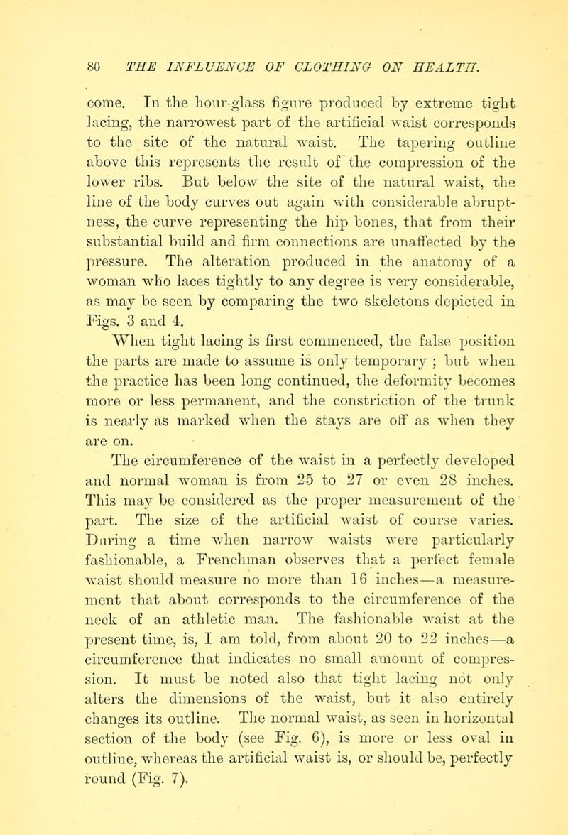 come. In the hour-glass figure produced by extreme tight lacing, the narrowest part of the artificial waist corresponds to the site of the natural waist. The tapering outline above this represents the result of the compression of the lower ribs. But below the site of the natural waist, the line of the body curves out again with considerable abrupt- ness, the curve representing the hip bones, that from their substantial build and firm connections are unaffected by the pressure. The alteration produced in the anatomy of a woman who laces tightly to any degree is very considerable, as may be seen by comparing the two skeletons depicted in Figs. 3 and 4. When tight lacing is first commenced, the false position the parts are made to assume is only temporary ; but when the practice has been long continued, the deformity becomes more or less permanent, and the constriction of the trunk is nearly as marked when the stays are off as when they are on. The circumference of the waist in a perfectly developed and normal woman is from 25 to 27 or even 28 inches. This may be considered as the proper measurement of the part. The size of the artificial waist of course varies. Daring a time when narrow waists were particularly fashionable, a Frenchman observes that a perfect female waist should measure no more than 16 inches—a measure- ment that about corresponds to the circumference of the neck of an athletic man. The fashionable waist at the present time, is, I am told, from about 20 to 22 inches—a circumference that indicates no small amount of compres- sion. It must be noted also that tight lacing not only alters the dimensions of the waist, but it also entirely changes its outline. The normal waist, as seen in horizontal section of the body (see Fig. 6), is more or less oval in outline, whereas the artificial waist is, or should be, perfectly round (Fig. 7).