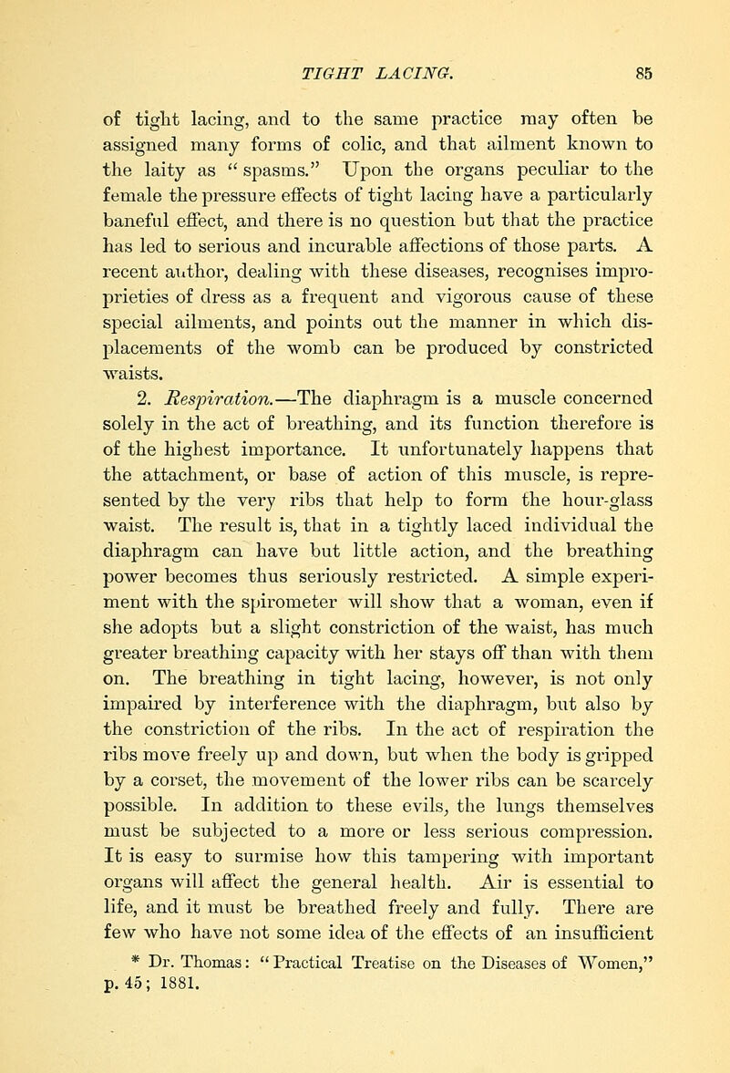 of tight lacing, and to the same practice may often be assigned many forms of colic, and that ailment known to the laity as  spasms. Upon the organs peculiar to the female the pressure effects of tight lacing have a particularly baneful effect, and there is no question but that the practice has led to serious and incurable affections of those parts. A recent author, dealing with these diseases, recognises impro- prieties of dress as a frequent and vigorous cause of these special ailments, and points out the manner in which dis- placements of the womb can be produced by constricted waists. 2. Respiration.—The diaphragm is a muscle concerned solely in the act of breathing, and its function therefore is of the highest importance. It unfortunately happens that the attachment, or base of action of this muscle, is repre- sented by the very ribs that help to form the hour-glass waist. The result is, that in a tightly laced individual the diaphragm can have but little action, and the breathing power becomes thus seriously restricted. A simple experi- ment with the spirometer will show that a woman, even if she adopts but a slight constriction of the waist, has much greater breathing capacity with her stays off than with them on. The breathing in tight lacing, however, is not only impaired by interference with the diaphragm, but also by the constriction of the ribs. In the act of respiration the ribs move freely up and down, but when the body is gripped by a corset, the movement of the lower ribs can be scarcely possible. In addition to these evils, the lungs themselves must be subjected to a more or less serious compression. It is easy to surmise how this tampering with important organs will affect the general health. Air is essential to life, and it must be breathed freely and fully. There are few who have not some idea of the effects of an insufficient * Dr. Thomas:  Practical Treatise on the Diseases of Women, p. 45; 1881.