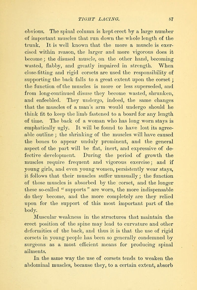 obvious. The spinal column is kept erect by a large number of important muscles that run down the whole length of the trunk. It is well known that the more a muscle is exer- cised within reason, the larger and more vigorous does it become; the disused muscle, on the other hand, becoming wasted, flabby, and greatly impaired in strength. When close-fitting and rigid corsets are used the responsibility of supporting the back falls to a great extent upon the corset; the function of the muscles is more or less superseded, and from long-continued disuse they become wasted, shrunken, and enfeebled. They undergo, indeed, the same changes that the muscles of a man's arm would undergo should he think fit to keep the limb fastened to a board for any length of time. The back of a woman who has long worn stays is emphatically ugly. It will be found to have lost its agree- able outline ; the shrinking of the muscles will have caused the bones to appear unduly prominent, and the general aspect of the part will be flat, inert, and expressive of de- fective development. During the period of growth the muscles require frequent and vigorous exercise; and if young girls, and even young women, persistently wear stays, it follows that their muscles suffer unusually; the function of those muscles is absorbed by the corset, and the longer these so-called '• supports  are worn, the more indispensable do they become, and the more completely are they relied upon for the support of this most important part of the body. Muscular weakness in the structures that maintain the erect position of the spine may lead to curvature and other deformities of the back, and thus it is that the use of rigid corsets in young people has been so generally condemned by surgeons as a most efficient means for producing spinal ailments. In the same way the use of corsets tends to weaken the abdominal muscles, because they, to a certain extent, absorb