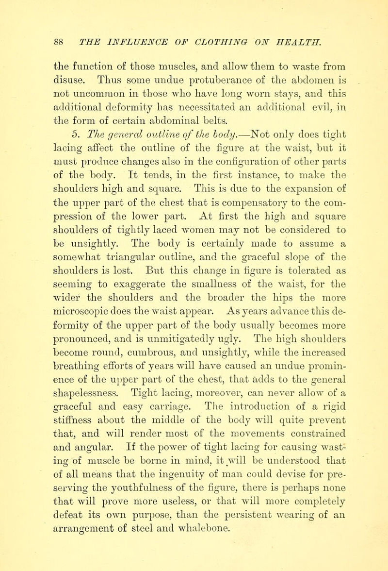 the function of those muscles, and allow them to waste from disuse. Thus some undue protuberance of the abdomen is not uncommon in those who have long worn stays, and this additional deformity has necessitated an additional evil, in the form of certain abdominal belts. 5. The general outline of the body.—Not only does tight lacing affect the outline of the figure at the waist, but it must produce changes also in the configuration of other pai'ts of the body. It tends, in the first instance, to make the shoulders high and square. This is due to the expansion of the upper part of the chest that is compensatory to the com- pression of the lower part. At first the high and square shoulders of tightly laced women may not be considered to be unsightly. The body is certainly made to assume a somewhat triangular outline, and the graceful slope of the shoulders is lost. But this change in figure is tolerated as seeming to exaggerate the smallness of the waist, for the wider the shoulders and the broader the hips the more microscopic does the waist appear. As years advance this de- formity of the upper part of the body usually becomes more pronounced, and is unruitigatedly ugly. The high shoulders become round, cumbrous, and unsightly, while the increased breathing efforts of years will have caused an undue promin- ence of the upper part of the chest, that adds to the general shapelessness. Tight lacing, moreover, can never allow of a graceful and easy carriage. The introduction of a rigid stiffness about the middle of the body will quite prevent that, and will render most of the movements constrained and angular. If the power of tight lacing for causing wast- ing of muscle be borne in mind, it will be understood that of all means that the ingenuity of man could devise for pre- serving the youthfulness of the figure, there is perhaps none that will prove more useless, or that will more completely defeat its own purpose, than the persistent wearing of an arrangement of steel and whalebone.