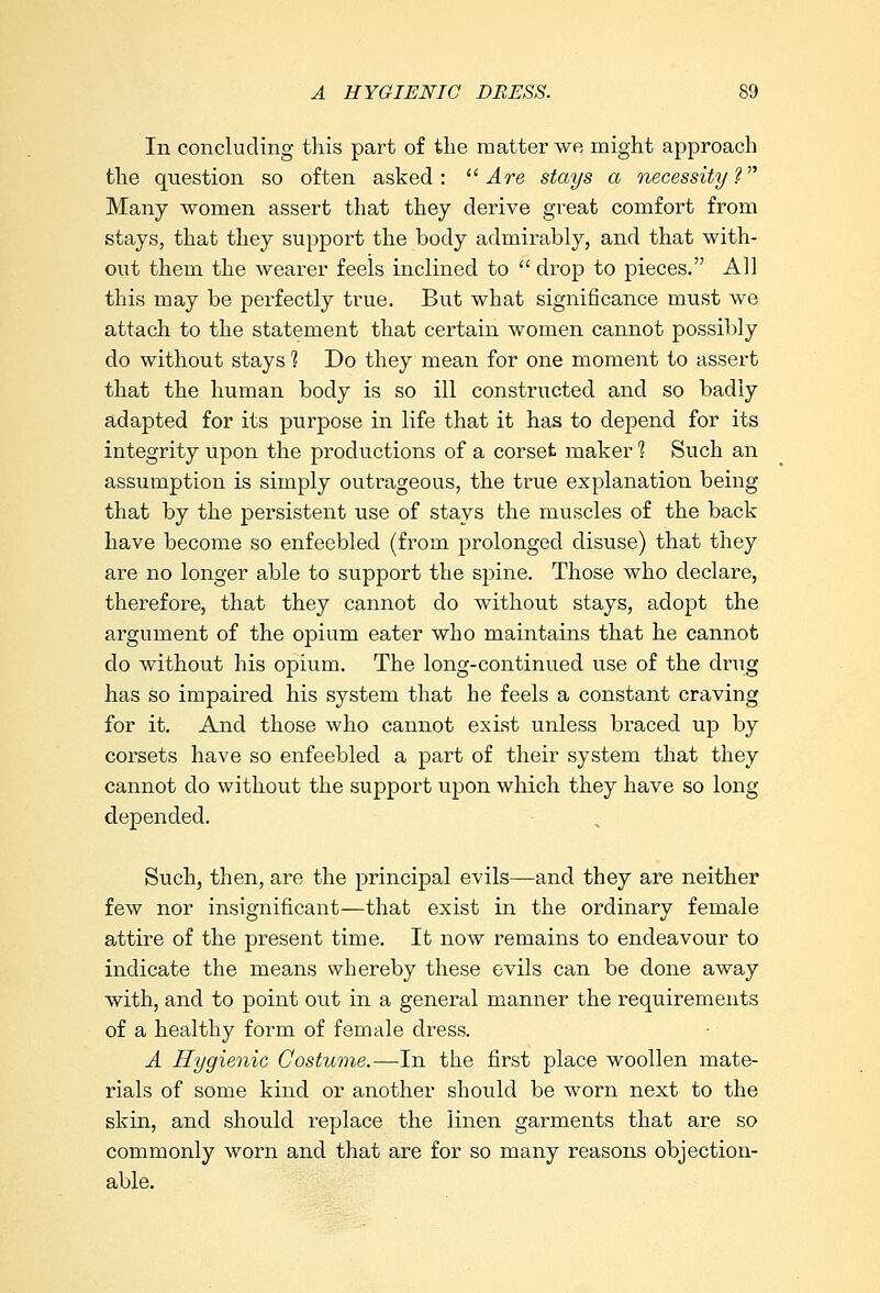 In concluding this part of the matter we might approach the question so often asked:  Are stays a necessity V Many women assert that they derive great comfort from stays, that they support the body admirably, and that with- out them the wearer feels inclined to  drop to pieces. All this may be perfectly true. But what significance must we attach to the statement that certain women cannot possibly do without stays 1 Do they mean for one moment to assert that the human body is so ill constructed and so badly adapted for its purpose in life that it has to depend for its integrity upon the productions of a corset maker 1 Such an assumption is simply outrageous, the true explanation being that by the persistent use of stays the muscles of the back have become so enfeebled (from prolonged disuse) that they are no longer able to support the spine. Those who declare, therefore, that they cannot do without stays, adopt the argument of the opium eater who maintains that he cannot do without his opium. The long-continued use of the drug has so impaired his system that he feels a constant craving for it. And those who cannot exist unless braced up by corsets have so enfeebled a part of their system that they cannot do without the support upon which they have so long depended. Such, then, are the principal evils—and they are neither few nor insignificant—that exist in the ordinary female attire of the present time. It now remains to endeavour to indicate the means whereby these evils can be done away with, and to point out in a general manner the requirements of a healthy form of female dress. A Hygienic Costume.—In the first place woollen mate- rials of some kind or another should be worn next to the skin, and should replace the linen garments that are so commonly worn and that are for so many reasons objection- able.