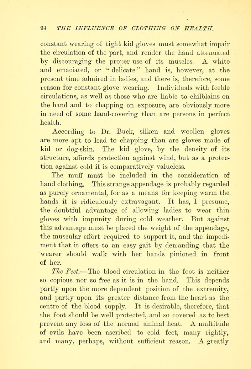 constant wearing of tight kid gloves must somewhat impair the circulation of the part, and render the hand attenuated by discouraging the proper use of its muscles. A white and emaciated, or  delicate hand is, however, at the present time admired in ladies, and there is, therefore, some reason for constant glove wearing. Individuals with feeble circulations, as well as those who are liable to chilblains on the hand and to chapping on exposure, are obviously more in need of some hand-covering than are persons in perfect health. According to Dr. Buck, silken and woollen gloves are more apt to lead to chapping than are gloves made of kid or dog-skin. The kid glove, by the density of its structure, affords protection against wind, but as a protec- tion against cold it is comparatively valueless. The muff must be included in the consideration of hand clothing. This strange appendage is probably regarded as purely ornamental, for as a means for keeping warm the hands it is ridiculously extravagant. It has, I presume, the doubtful advantage of allowing ladies to wear thin gloves with impunity during cold weather. But against this advantage must be placed the weight of the appendage, the muscular effort required to support it, and the impedi- ment that it offers to an easy gait by demanding that the wearer should walk with her hands pinioned in front of her. The Feet.—The blood circulation in the foot is neither so copious nor so free as it is in the hand. This depends partly upon the more dependent position of the extremity, and partly upon its greater distance from the heart as the centre of the blood supply. It is desirable, therefore, that the foot should be well protected, and so covered as to best prevent any loss of the normal animal heat. A multitude of evils have been ascribed to cold feet, many rightly, and many, perhaps, without sufficient reason. A greatly