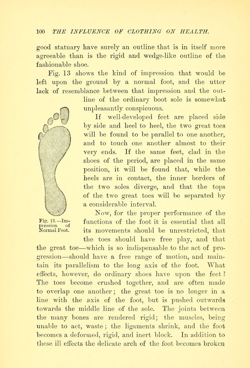 good statuary have surely an outline that is in itself more agreeable than is the rigid and wedge-like outline of the fashionable shoe. Fig. 13 shows the kind of impression that would be left upon the ground by a normal foot, and the utter lack of resemblance between that impression and the out- line of the ordinary boot sole is somewhat unpleasantly conspicuous. If well-developed feet are placed side by side and heel to heel, the two great toes will be found to be parallel to one another, and to touch one another almost to their very ends. If the same feet, clad in the shoes of the period, are placed in the same position, it will be found that, while the heels are in contact, the inner borders of the two soles diverge, and that the tops of the two great toes will be separated by a considerable interval. Now, for the proper performance of the functions of the foot it is essential that all its movements should be unrestricted, that the toes should have free play, and that the great toe—which is so indispensable to the act of pro- gression—should have a free range of motion, and main- tain its parallelism to the long axis of the foot. What effects, however, do ordinary shoes have upon the feet ? The toes become crushed together, and are often made to overlap one another; the great toe is no longer in a line with the axis of the foot, but is pushed outwards towards the middle line of the sole. The joints between the many bones are rendered rigid; the muscles, being unable to act, waste; the ligaments shrink, and the foot becomes a deformed, rigid, and inert block. In addition to these ill effects the delicate arch of the foot becomes broken Fig. 13.—Im- pression of Normal Foot.