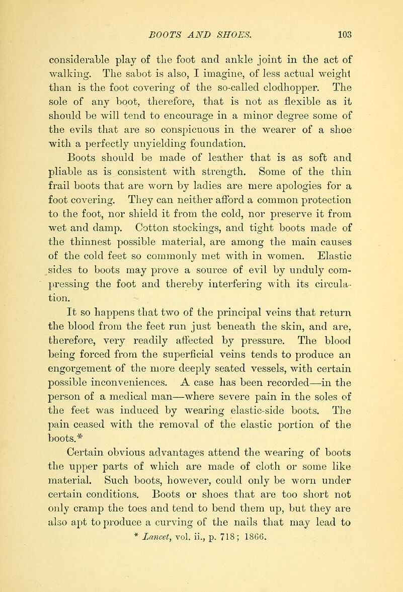 considerable play of the foot and ankle joint in the act of walking. The sabot is also, I imagine, of less actual weight than is the foot covering of the so-called clodhopper. The sole of any boot, therefore, that is not as flexible as it should be will tend to encourage in a minor degree some of the evils that are so conspicuous in the wearer of a shoe with a perfectly unyielding foundation. Boots should be made of leather that is as soft and pliable as is consistent with strength. Some of the thin frail boots that are worn by ladies are mere apologies for a foot covering. They can neither afford a common protection to the foot, nor shield it from the cold, nor preserve it from wet and damp. Cotton stockings, and tight boots made of the thinnest possible material, are among the main causes of the cold feet so commonly met with in women. Elastic sides to boots may prove a source of evil by unduly com- pressing the foot and thereby interfering with its circula- tion. It so happens that two of the principal veins that return the blood from the feet run just beneath the skin, and are, therefore, very readily affected by pressure. The blood being forced from the superficial veins tends to produce an engorgement of the more deeply seated vessels, with certain possible inconveniences. A case has been recorded—in the person of a medical man—where severe pain in the soles of the feet was induced by wearing elastic-side boots. The pain ceased with the removal of the elastic portion of the boots.* Certain obvious advantages attend the wearing of boots the upper parts of which are made of cloth or some like material. Such boots, however, could only be worn under certain conditions. Boots or shoes that are too short not only cramp the toes and tend to bend them up, but they are also apt to produce a curving of the nails that may lead to