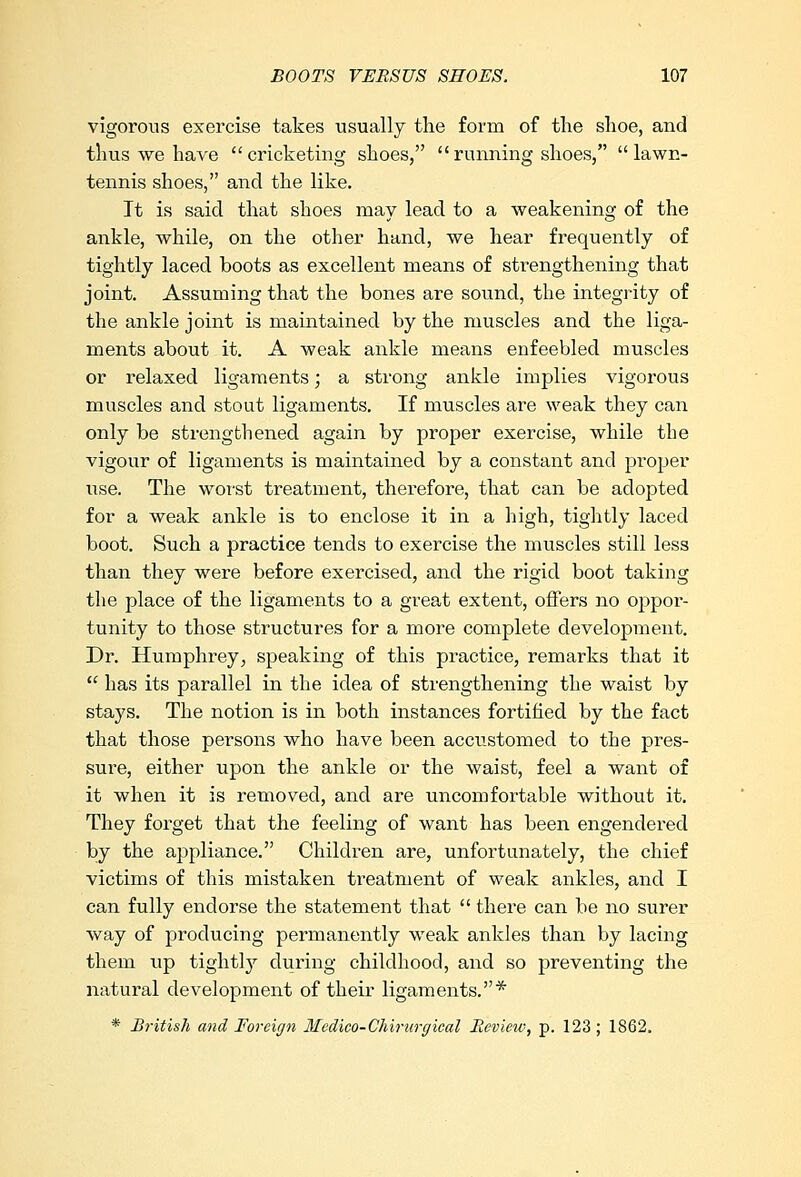 vigorous exercise takes usually the form of the shoe, and thus we have cricketing shoes, running shoes, lawn- tennis shoes, and the like. It is said that shoes may lead to a weakening of the ankle, while, on the other hand, we hear frequently of tightly laced boots as excellent means of strengthening that joint. Assuming that the bones are sound, the integrity of the ankle joint is maintained by the muscles and the liga- ments about it. A weak ankle means enfeebled muscles or relaxed ligaments; a strong ankle implies vigorous muscles and stout ligaments. If muscles are weak they can only be strengthened again by proper exercise, while the vigour of ligaments is maintained by a constant and proper use. The worst treatment, therefore, that can be adopted for a weak ankle is to enclose it in a high, tightly laced boot. Such a practice tends to exercise the muscles still less than they were before exercised, and the rigid boot taking the place of the ligaments to a great extent, offers no oppor- tunity to those structures for a more complete development. Dr. Humphrey, speaking of this practice, remarks that it  has its parallel in the idea of strengthening the waist by staj's. The notion is in both instances fortified by the fact that those persons who have been accustomed to the pres- sure, either upon the ankle or the waist, feel a want of it when it is removed, and are uncomfortable without it. They forget that the feeling of want has been engendered by the appliance. Children are, unfortunately, the chief victims of this mistaken treatment of weak ankles, and I can fully endorse the statement that  there can be no surer way of producing permanently weak ankles than by lacing them tip tightty during childhood, and so preventing the natural development of their ligaments.* * British and Foreign Mcdico-Chirurcjical Review, p. 123 ; 1862.