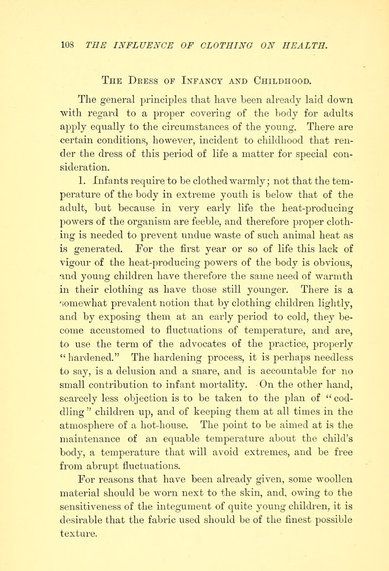 The Dress of Infancy and Childhood. The general principles that have been already laid down with regard to a proper covering of the body for adults apply equally to the circumstances of the young. There are certain conditions, however, incident to childhood that ren- der the dress of this period of life a matter for special con- sideration. 1. Infants require to be clothed warmly; not that the tem- perature of the body in exti'eme youth is below that of the adult, but because in very early life the heat-producing powers of the organism are feeble, and therefore proper cloth- ing is needed to prevent undue waste of such animal heat as is generated. For the first year or so of life this lack of vigour of the heat-producing powers of the body is obvious, and young children have therefore the same need of warmth in their clothing as have those still younger. There is a somewhat prevalent notion that by clothing children lightly, and by exposing them at an early period to cold, they be- come accustomed to fluctuations of temperature, and are, to use the term of the advocates of the practice, properly hardened. The hardening process, it is pei'haps needless to say, is a delusion and a snare, and is accountable for no small contribution to infant mortality. On the other hand, scarcely less objection is to be taken to the plan of cod- dling  children up, and of keeping them at all times in the atmosphere of a hot-house. The point to be aimed at is the maintenance of an equable temperature about the child's body, a temperature that will avoid extremes, and be free from abrupt fluctuations. For reasons that have been already given, some woollen material should be worn next to the skin, and, owing to the sensitiveness of the integument of quite young children, it is desirable that the fabric used should be of the finest possible texture.