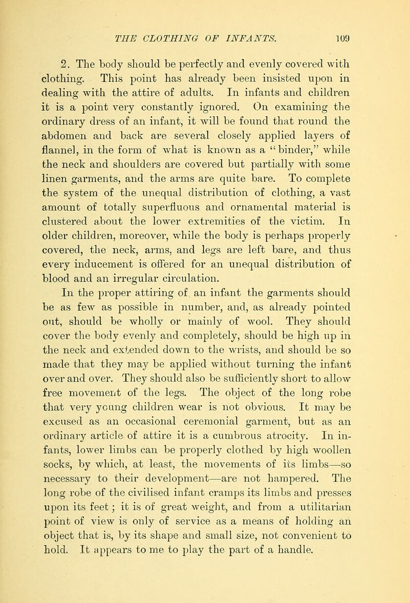 2. The body should be perfectly and evenly covered with clothing. This point has already been insisted upon in dealing with the attire of adults. In infants and children it is a point very constantly ignored. On examining the ordinary dress of an infant, it will be found that round the abdomen and back are several closely applied layer's of flannel, in the form of what is known as a binder, while the neck and shoulders are covered but partially with some linen garments, and the arms are quite bare. To complete the system of the unequal distribution of clothing, a vast amount of totally superfluous and ornamental material is clustered about the lower extremities of the victim. In older children, moreover, while the body is perhaps properly covered, the neck, arms, and legs are left bare, and thus every inducement is offered for an unequal distribution of blood and an irregular circulation. In the proper attiring of an infant the garments should be as few as possible in number, and, as already pointed out, should be wholly or mainly of wool. They should cover the body evenly and completely, should be high up in the neck and extended down to the wrists, and should be so made that they may be applied without turning the infant over and over. They should also be sufficiently short to allow free movement of the legs. The object of the long robe that very young children wear is not obvious. It may be excused as an occasional ceremonial garment, but as an ordinary article of attire it is a cumbrous atrocity. In in- fants, lower limbs can be properly clothed by high woollen socks, by which, at least, the movements of its limbs—so necessary to their development—are not hampered. The long robe of the civilised infant cramps its limbs and presses upon its feet; it is of great weight, and from a utilitarian point of view is only of service as a means of holding an object that is, by its shape and small size, not convenient to hold. It appears to me to play the part of a handle.