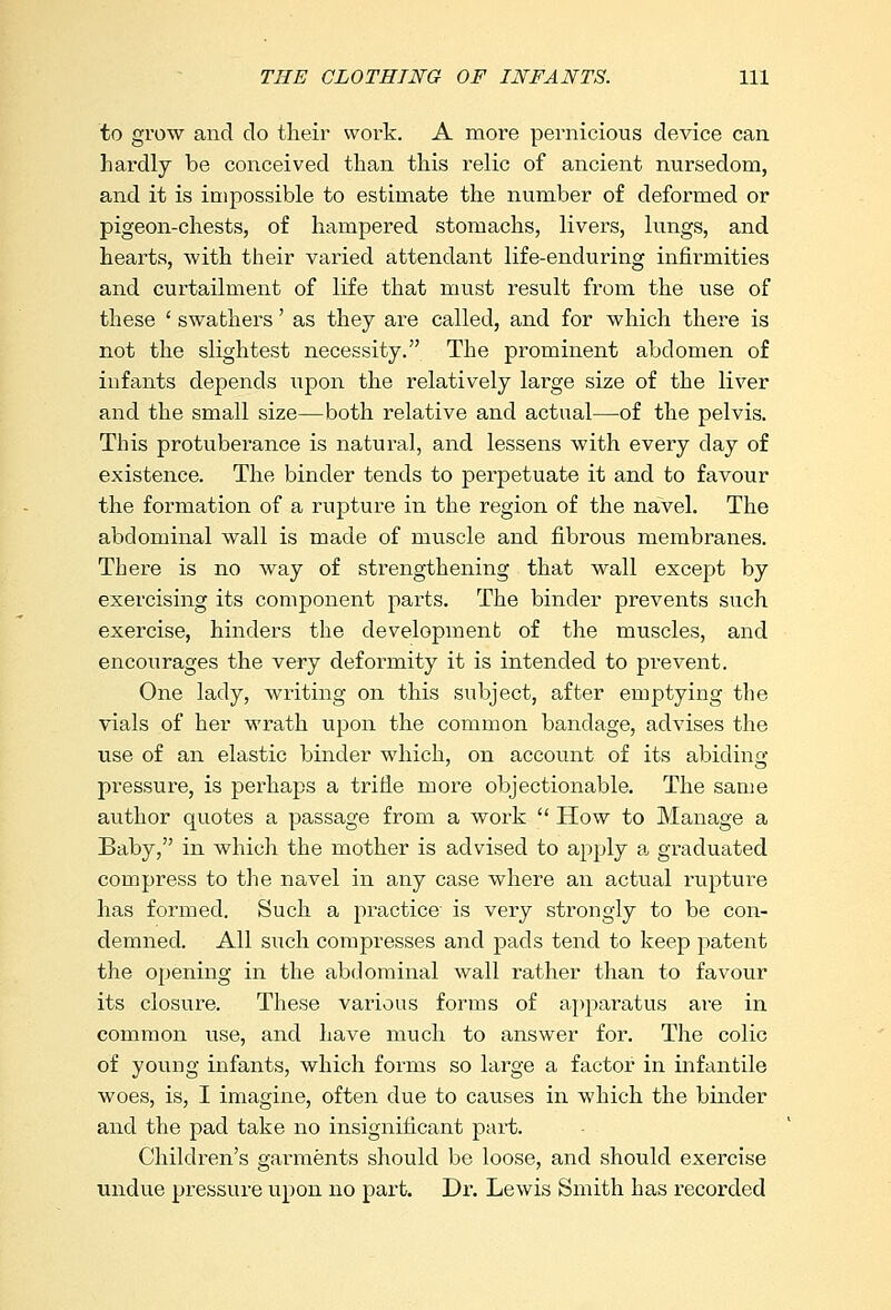 to grow and do their work. A more pernicious device can hardly be conceived than this relic of ancient nursedom, and it is impossible to estimate the number of deformed or pigeon-chests, of hampered stomachs, livers, lungs, and hearts, with their varied attendant life-enduring infirmities and curtailment of life that must result from the use of these ' swathers' as they are called, and for which there is not the slightest necessity. The prominent abdomen of infants depends upon the relatively large size of the liver and the small size—both relative and actual—of the pelvis. This protuberance is natural, and lessens with every clay of existence. The binder tends to perpetuate it and to favour the formation of a rupture in the region of the navel. The abdominal wall is made of muscle and fibrous membranes. There is no way of strengthening that wall except by exercising its component parts. The binder prevents such exercise, hinders the development of the muscles, and encourages the very deformity it is intended to prevent. One lady, writing on this subject, after emptying the vials of her wrath upon the common bandage, advises the use of an elastic binder which, on account of its abiding- pressure, is perhaps a trifle more objectionable. The same author quotes a passage from a work How to Manage a Baby, in which the mother is advised to apply a graduated compress to the navel in any case where an actual rupture has formed. Such a practice is very strongly to be con- demned. All such compresses and pads tend to keep patent the opening in the abdominal wall rather than to favour its closure. These various forms of apparatus are in common use, and have much to answer for. The colic of young infants, which forms so large a factor in infantile woes, is, I imagine, often due to causes in which the binder and the pad take no insignificant part. Children's garments should be loose, and should exercise undue pressure upon no part. Dr. Lewis Smith has recorded