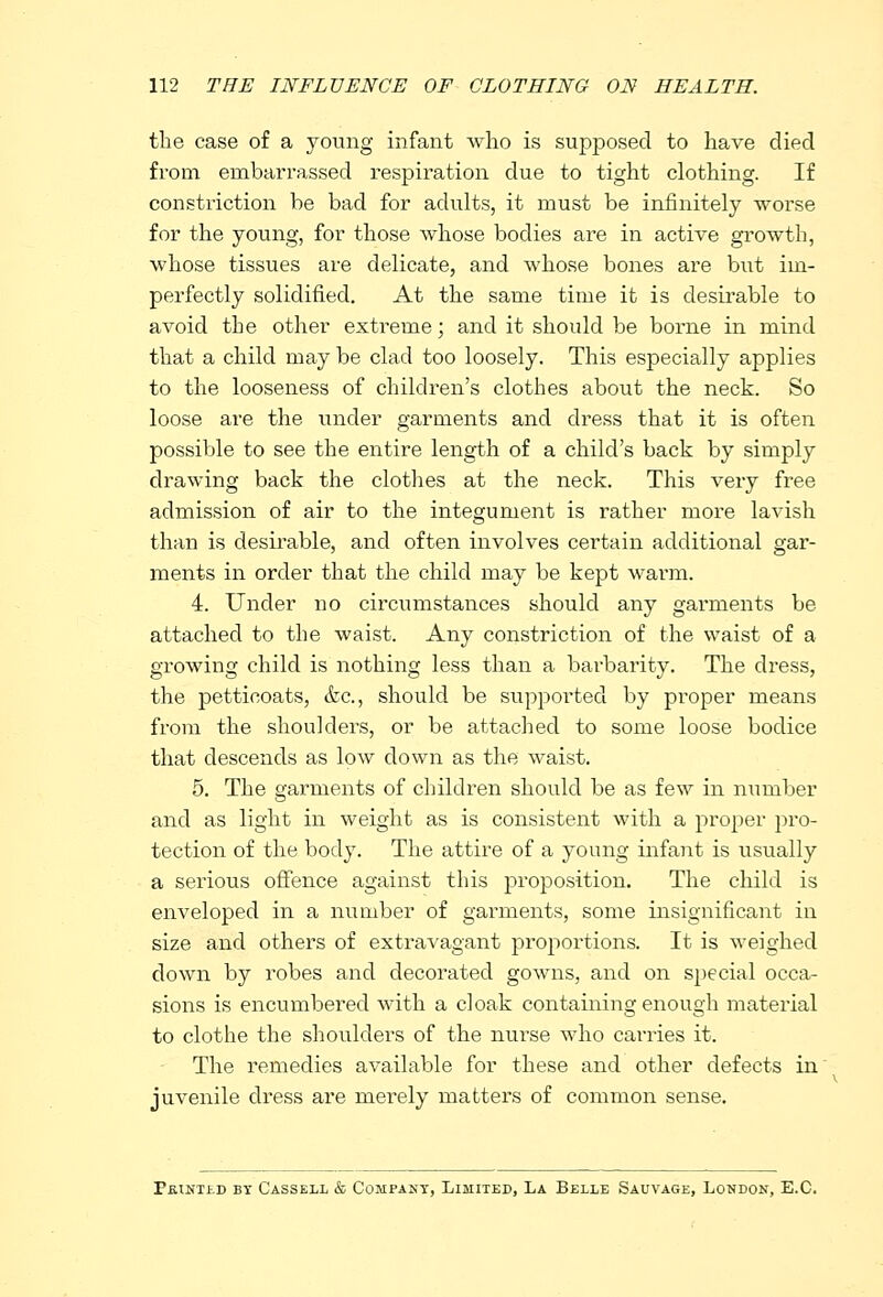 the case of a young infant who is supposed to have died from embarrassed respiration due to tight clothing. If constriction be bad for adults, it must be infinitely worse for the young, for those whose bodies are in active growth, whose tissues are delicate, and whose bones are but im- perfectly solidified. At the same time it is desirable to avoid the other extreme; and it should be borne in mind that a child may be clad too loosely. This especially applies to the looseness of children's clothes about the neck. So loose are the under garments and dress that it is often possible to see the entire length of a child's back by simply drawing back the clothes at the neck. This very free admission of air to the integument is rather more lavish than is desirable, and often involves certain additional gar- ments in order that the child may be kept warm. 4. Under no circumstances should any garments be attached to the waist. Any constriction of the waist of a growing child is nothing less than a barbarity. The dress, the petticoats, &c, should be supported by proper means from the shoulders, or be attached to some loose bodice that descends as low down as the waist. 5. The garments of children should be as few in number and as light in weight as is consistent with a proper pro- tection of the body. The attire of a young infant is usually a serious offence against this proposition. The child is enveloped in a number of garments, some insignificant in size and others of extravagant proportions. It is weighed down by robes and decorated gowns, and on special occa- sions is encumbered with a cloak containing enough material to clothe the shoulders of the nurse who carries it. The remedies available for these and other defects in juvenile dress are merely matters of common sense. PfUNTtD BY CASSELL & COMPANY, LIMITED, LA BjELLE SAUVAGE, LONDON, E.C.