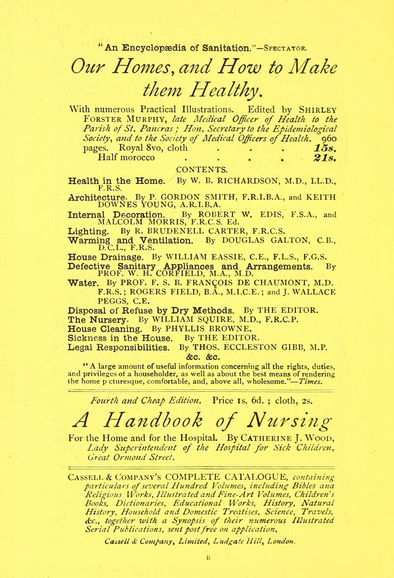 An Encyclopaedia of Sanitation.—Spectator. Our Homes, and How to Make them Healthy. With numerous Practical Illustrations. Edited by Shirley Forster Murphy, late Medical Officer of Health to the Parish of St. Pancras ; Hon, Secretary to the Epidemiological Society, and to the Society of Medical Officers of Health. 960 pages. Royal 8vo, cloth . . . 15s. Half morocco .... 21s. CONTENTS. Health in the Home. By w. B. RICHARDSON, M.D., LL.D., F.R.S. Architecture- By P. GORDON SMITH, F.R.I.B.A., and KEITH DOWNES YOUNG, A.R.I.B.A. Internal Decoration. By Robert w. edis, f.s.a., and MALCOLM MORRIS, F.R.C.S. Ed. Lighting. By R. BRUDENELL CARTER, F.R.C.S. Warming and Ventilation. By DOUGLAS GALTON, C.B., D.C.L., F.R.S. House Drainage. By WILLIAM EASSIE, C.E., F.L.S., F.G.S. Defective Sanitary Appliances and Arrangements. By PROF. W. H. CORFIELD, M.A., M.D. Water. By PROF. F. S. B. FRANCOIS DE CHAUMONT, M.D. F.R.S.; ROGERS FIELD, B.A., M.I.C.E.; and J. WALLACE PEGGS, C.E. Disposal of Refuse by Dry Methods. By THE EDITOR. The Nursery. By WILLIAM SQUIRE, M.D., F.R.C.P. House Cleaning. By PHYLLIS BROWNE. Sickness in tbe House. By THE EDITOR. Legal Responsibilities. By THOS. ECCLESTON GIBB, M.P. &c. &c.  A large amount of useful information concerning all the rights, duties, and privileges of a householder, as well as about the best means of rendering the home p cturesque, comfortable, and, above all, wholesome.—Times. Fourth and Cheap Edition. Price is. 6d. ; cloth, 2s. A Handbook of Nursing For the Home and for the Hospital. By Catherine J. Wood, Lady Superintendent of the Hospital for Sick Children, Great Ormond Street. Cassell & Company's COMPLETE CATALOGUE, containing particulars of several Hundred Volumes, including Bibles ana Religious Works, Illustrated and Fine-Art Volumes, Children's Books, Dictionaries, Educational Works, History, Natural History, Household and Domestic Treatises, Science, Travels, &c, together with a Synopsis of their numerous Illustrated Serial Publications, sent post free on application,