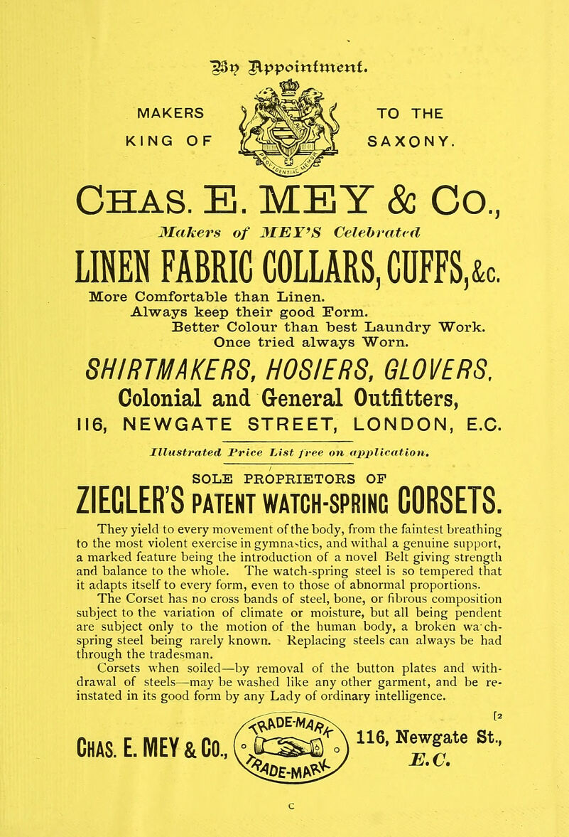 MAKERS )^^^&J\ TO THE KING OF O^^BS, SAXONY. Chas. E. MEY & Co., Makers of 3IEY>S Celebrated LINEN FABRIC COLLARS, CDFFS,&c. More Comfortable than Linen. Always keep their good Form. Better Colour than best Laundry Work. Once tried always Worn. SHIRTMAKERS, HOSIERS, GLOVERS, Colonial and General Outfitters, 116, NEWGATE STREET, LONDON, E.C. Illustrated Price List free on application. SOLE PROPRIETORS OF ZIECLER'S PATENT WATCH-SPRING CORSETS. They yield to every movement of the body, from the faintest breathing to the most violent exercise in gymnastics, and withal a genuine support, a marked feature being the introduction of a novel Belt giving strength and balance to the whole. The watch-spring steel is so tempered that it adapts itself to every form, even to those of abnormal proportions. The Corset has no cross bands of steel, bone, or fibrous composition subject to the variation of climate or moisture, but all being pendent are subject only to the motion of the human body, a broken wach- spring steel being rarely known. Replacing steels can always be had through the tradesman. Corsets when soiled—by removal of the button plates and with- drawal of steels—may be washed like any other garment, and be re- instated in its good form by any Lady of ordinary intelligence. Chas. E. MEY & Co., h|£»0116, NeJlate