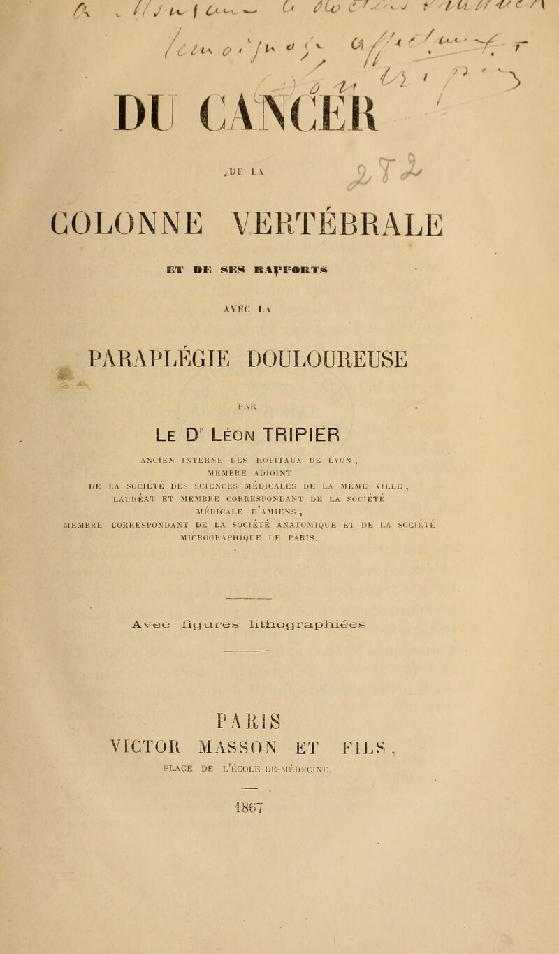 DU (;,V[N(;ek''' ^Di: LA COLONNE VERTÉBRALE ET DE ISR<!> UA|>FOUTIi» AVEt: LA PARAPLÉGIE DOULOUREUSE Le D' Léon TRIPIER ANCtEN INTERNE DES lIoI'lTAU.Y DE I.YoN , MEMBRE ADJOINT DE I.A SOCIÉTÉ DES SCIENCES MEDICALES DE LA MEME VILLE , LAIRKAT ET MEMBRE CORRESPONDANT DE LA SOCiÉTK MÉDICALE d'aMIENS , MEMBRE CORRESPONDANT DE LA SOCIÉTÉ ANATOMIQLE ET DE LA SOCIÉTÉ MICROGRAPHIQUE DE PARIS. Avec figures litliog^ra.plT.iées PAliiS VICTOR MASSON ET FILS PLACE DE L'iXÛLE-DE-MKDr.ClNE. 4867