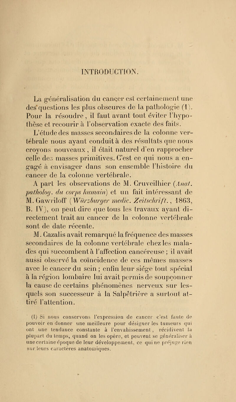 INTRODUCTION. La g'éaéralisation du canqer esl cerlainement une desquestions les plus obscures de la patholog-ie (1). Pour la résoudre, il faut avant tout éviter l'hypo- thèse et recourir à l'observation exacte des faits. L'étude des niasses secondaires de la colonne ver- tébrale nous ayant conduit à des résultats que nous croyons nouveaux, il était naturel d'en rapprocher celle des masses primitives. C'est ce qui nous a en- g^ag'é à envisag^er dans son ensemble l'histoire du cancer de la colonne vertébrale. A part les observations de M. Cruveilhier {Anal. patholog. du corps humain) et un fait intéressant de M. Gawriloff [Wïirzburger medic. Zeitschrift., 1863, B. IV), on peut dire que tous les travaux ayant di- rectement trait au cancer de la colonne vertébrale sont de date récente. M. Cazalis avait remarqué la fréquence des masses secondaires de la colonne vertébrale chez les mala- des qui succombent à l'affection cancéreuse ; il avait aussi observé la coïncidence de ces mêmes masses avec le cancer du sein ; enfin leur siég'e tout spécial à la rég'ion lombaire lui avait permis de soupçonner la cause de certains phénomènes nerveux sur les- quels son successeur à la Salpêtrière a surtout at- tiré l'attention. (1) Si nous conservons l'expression de cimcor c'est faute de pouvoir en donner une meilleure pour désip;rier les tumeurs cjui ont une tendance constante à l'envahissement , récidivent la plupart du temps, quand on les opère, et peuvent se généraliser à une certaine époque de leur développement, ce qui ne préjuire rien sur leurs caiactères analomiques.