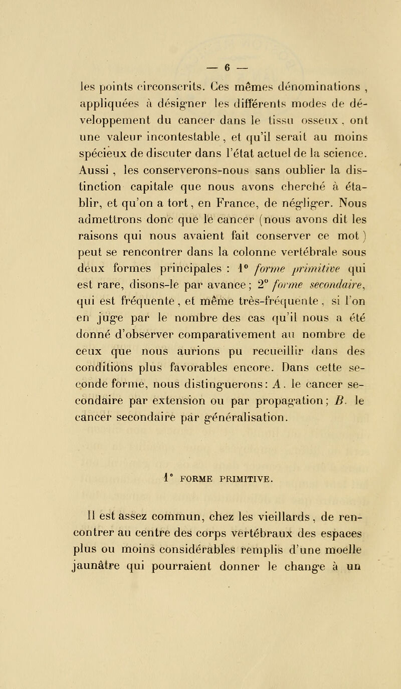 les points circonscrits. Ces mêmes dénominations , appliquées à désigner les différents modes de dé- veloppement du cancer dans le tissu osseux , ont une valeur incontestable, et qu'il serait au moins spécieux de discuter dans l'état actuel de la science. Aussi , les conserverons-nous sans oublier la dis- tinction capitale que nous avons cherché à éta- blir, et qu'on a tort, en France, de nég'lig'er. Nous admettrons donc que le cancer (nous avons dit les raisons qui nous avaient fait conserver ce mot ) peut se rencontrer dans la colonne vertébrale sous deux formes principales : 1® forme primitive qui est rare, disons-le par avance ; 2 forme secondaire^ qui est fréquente, et même très-fréqueate , si Ton en juge par le nombre des cas qu'il nous a été donné d'observer comparativement an nombre de ceux que nous aurions pu recueillir dans des conditions plus favorables encore. Dans cette se- conde forme, nous disting-uerons: A. le cancer se- condaire par extension ou par propag'ation ; B le cancer secondaire par g'énéralisation. 1 FORME PRIMITIVE. Il est assez commun, chez les vieillards, de ren- contrer au centre des corps vertébraux des espaces plus ou moins considérables remplis d'une moelle jaunâtre qui pourraient donner le changée à un