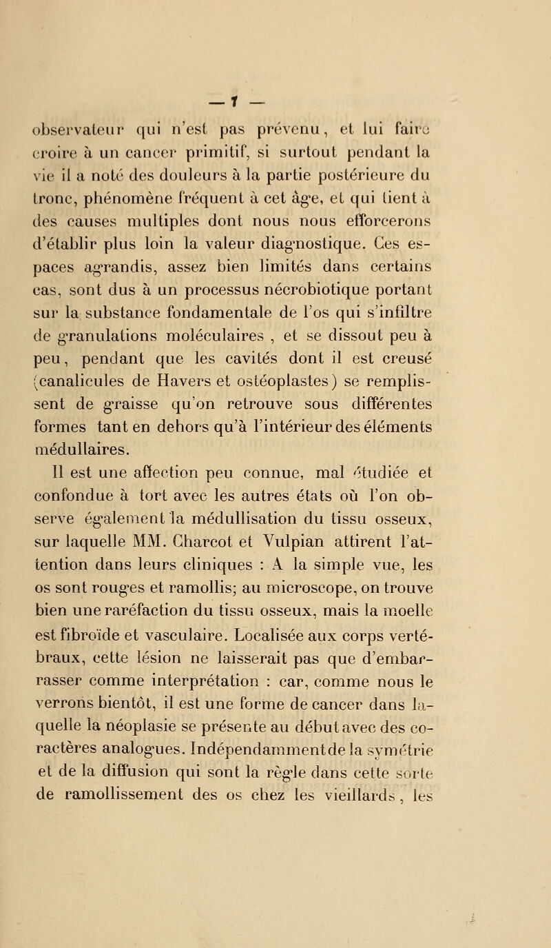 observateur ([ui n'est, pas prévenu, et lui faire croire à un cancer primitif, si surtout pendant la vie il a noté des douleurs à la partie postérieure du tronc, phénomène fréquent à cet àg*e, et qui lient à des causes multiples dont nous nous efforcerons d'établir plus loin la valeur diag'nostique. Ces es- paces ag-randis, assez bien limités dans certains cas, sont dus à un processus nécrobiotique portant sur la substance fondamentale de l'os qui s'infiltre de gTanulations moléculaires , et se dissout peu à peu, pendant que les cavités dont il est creusé (canalicules de Havers et ostéoplastes) se remplis- sent de gTaisse qu'on retrouve sous différentes formes tant en dehors qu'à l'intérieur des éléments médullaires. Il est une affection peu connue, mal étudiée et confondue à tort avec les autres états où l'on ob- serve ég^alementla médullisation du tissu osseux, sur laquelle MM. Gharcot et Vulpian attirent l'at- tention dans leurs cliniques : A la simple vue, les os sont rongées et ramollis; au microscope, on trouve bien une raréfaction du tissu osseux, mais la moelle estfibroïde et vasculaire. Localisée aux corps verté- braux, cette lésion ne laisserait pas que d'embar- rasser comme interprétation : car, comme nous le verrons bientôt, il est une forme de cancer dans Ui- quelle la néoplasie se présente au début avec des co- ractères analog-ues. Indépendamment de la symétrie et de la diffusion qui sont la règ-le dans cette sorte de ramollissement des os chez les vieillards, les