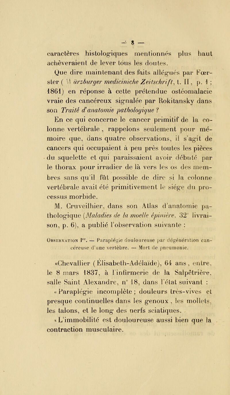 caractères histolog'iques mentionnés plus haut achèveraient de lever tous les doutes. Que dire maintenant des faits allég'ués par t^'œr- ster ( VI iirzburger mediciniche Zeitschrift, t. II, p. \ ; 1861) en réponse à cette prétendue ostéomalacie vraie des cancéreux sig-nalée par Rokitansky dans son Traité danatomie pathologique ? En ce qui concerne le cancer primitif de la co- lonne vertébrale , rappelons seulement pour mé- moire que. dans quatre observations, il s'ag'it de cancers qui occupaient à peu près toutes les pièces du squelette et qui paraissaient avoir débuté par le thorax pour irradier de là vers les os des mem- bres sans qu'il fût possible de dire si la colonne vertébrale avait été primitivement le siég-e du pro- cessus morbide. M. Gruveilhier, dans son Atlas d'anatomie pa- tholog^ique [Maladies de la moelle épinière, 32' livrai- son, p. 6), a publié l'observation suivante : Observation r*^. — Paraplégie douloureuse par dégénération can- céreuse d'une vertèbre. — Mort de pneumonie. «Chevallier (Elisabeth-Adélaïde), 64 ans, entre, le 8 mars 1837, à F infirmerie de la Salpêtrière. salle Saint Alexandre, n 18, dans l'état suivant : « Paraplég-ie incomplète ; douleurs très-vives et presque continuelles dans les g'enoux , les mollets, les talons, et le long' des nerfs sciatiques. «L'immobilité est douloureuse aussi bien que la contraction musculaire.