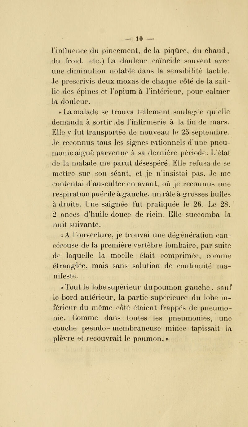 rinfluence du pincernent, delà piqûre, du chaud, du froid, etc.) La douleur coïncide souvent avec une diminution notable dans la sensibilité tactile. Je prescrivis deux moxas de chaque côté de la sail- lie des épines et l'opium à l'intérieur, pour calmer la douleur. «Lamalade se trouva tellement soulag-ée qu'elle demanda à sortir de l'infirmerie à la fin de mars. Elle y fut transportée de nouveau le 25 septembre. Je reconnus tous les sig-nes rationnels d'une pneu- monie aig*uë parvenue à sa dernière période. L'état de la malade me parut désespéré. Elle refusa de se mettre sur son séant, et je n'insistai pas. Je me contentai d'ausculter en avant, où je reconnus une respiration puérile à g-auche, un râle à g^rosses bulles à droite. Une saig*née fut pratiquée le 26. Le 28, 2 onces d'huile douce de ricin. Elle succomba la nuit suivante. «A l'ouverture, je trouvai une dég^énération can- céreuse de la première vertèbre lombaire, par suite de laquelle la moelle était comprimée, comme étranglée, mais sans solution de continuité ma- nifeste. «Tout le lobe supérieur du poumon g'auche , sauf le bord antérieur, la partie supérieure du lobe in- férieur du même côté étaient frappés de pneumo- nie. Gomme dans toutes les pneumonies, une couche pseudo-membraneuse mince tapissait la plèvre et recouvrait le poumon.»