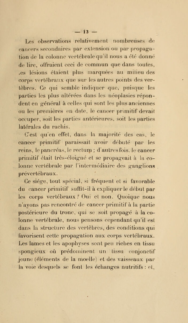 Les observations relativement nombreuses Hc eancers secondaires par extension ou j)ar propag-a- tion de la colonne vertébrale qu'il nous a été donné de lire, otfraient ceci de commun que dans toutes, xCs lésions étaient plus inarquées au milieu des corps vertébraux que sur les autres points des ver- tèbres. Ce qui semble indiquer que, puisque les parties les plus altérées dans les néoplasies répon- dent en t>*énéral à celles qui sont les plus anciennes ou les pre/nières en date, le cancer primitif devait occuper, soit les parties antérieures, soit les parties latérales du rachis. C'est qu'en effet, dans la majorité des cas, le cancer primitif paraissait avoir débuté par les reins, le pancréas, le rectum ; d'autres fois, le cancer primitif était très-éloig*né et se propageait à la co- lonne vertébrale par l'intermédiaire des g'ang-iions prévertébraux. Ce siég*e, tout spécial, si fréquent et si favorable du cancer primitif suffît-il à expliquer le début par les corps vertébraux.^ Oui et non. Quoique nous n'ayons pas rencontré de cancer primitif à la partie postérieure du tronc, qui se soit propagée à la co- lonne vertébrale, nous pensons cependant qu'il est dans la structure des vertèbres, des conditions qui favorisent cette propag-ation aux corps vertébraux. Les lames et les apophyses sont peu riches en tissu spong'ieux où prédoiriinent un tissu conjonctif jeune (éléments de la moelle) et des vaisseaux par la voie desquels se font les échangées nutritifs : et,