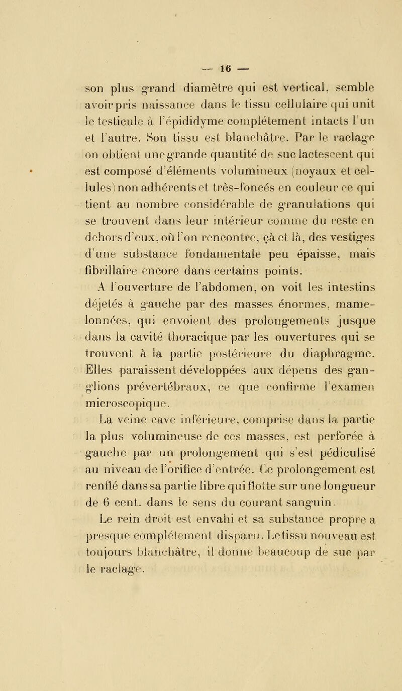 son plus grand diamètre qui est vertical, semble avoirpi'is naissance dans le tissu cellulaire sjui unit le testicule à l'épididyme complètement intacts l'un et l'autre. Son tissu est blanchâtre. Par le raclag-e on obtient uneg'rande quantité de suc lactescent qui est composé d'éléments volumineux (noyaux et cel- lules i non adhérents et très-foncés en couleur ce qui tient au nombre considérable de granulations qui se trouvent dans leur mtérieur comme du l'este en dehors d'eux, où l'on rencontre, çàet là, des vestig-es d'une substance fondamentale peu épaisse, mais fibrillaire encore dans certains points. A l'ouverture de l'abdomen, on voit les intestins déjetés à g^auche par des masses énormes, mame- lonnées, qui envoient des prolong-ements jusque dans la cavité thoracique par les ouvertures qui se trouvent a la partie postérieure du diaphragme. Elles paraissent développées aux dépens des g'an- g'iions prévertébraux, ce que confirme l'examen microscopique. La veine cave inférieure, comprise dans la partie la plus volumineuse de ces masses, est perforée à g-auche par un prolong'ement qui s est pédiculisé au niveau de l'orifice d'entrée. Ce prolong'ement est renflé dans sa partie libre qui flotte sur une long-ueur de 6 cent, dans le sens du courant sang'uin. Le rein droit est envahi et sa substance propre a presque complètement disparu. Le tissu nouveau est toujours blanchâtre, il donne beaucoup de suc par le raclag'e.