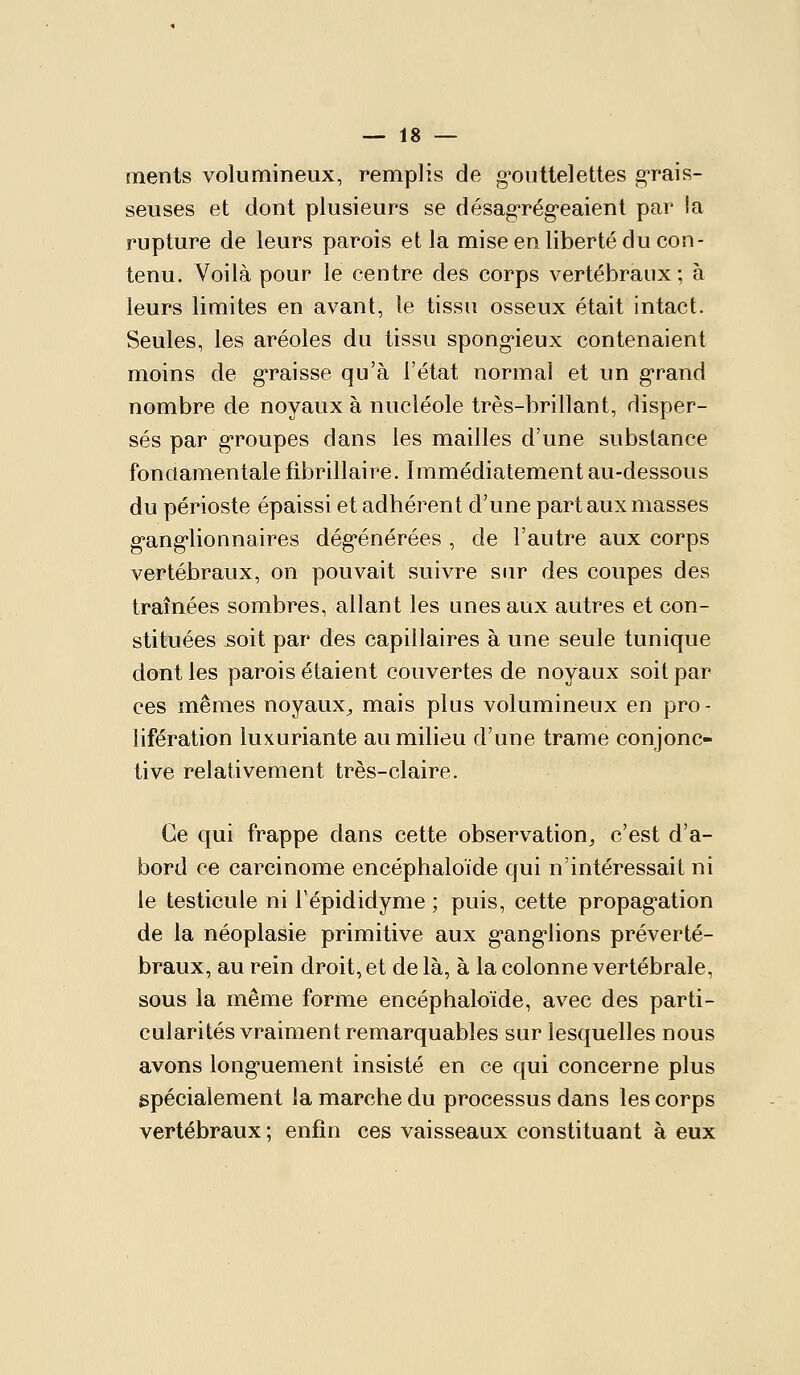 ments volumineux, remplis de gouttelettes grais- seuses et dont plusieurs se désag-régeaient par la rupture de leurs parois et la mise en liberté du con- tenu. Voilà pour le centre des corps vertébraux ; à leurs limites en avant, le tissu osseux était intact. Seules, les aréoles du tissu spongieux contenaient moins de g-raisse qu'à l'état normal et un g'rand nombre de noyaux à nucléole très-brillant, disper- sés par g-roupes dans les mailles d'une substance fondamentale fibrillaire. Immédiatement au-dessous du périoste épaissi et adhérent d'une part aux masses g'ang'lionnaires dég'énérées , de l'autre aux corps vertébraux, on pouvait suivre sur des coupes des traînées sombres, allant les unes aux autres et con- stituées soit par des capillaires à une seule tunique dont les parois étaient couvertes de noyaux soit par ces mêmes noyaux^ mais plus volumineux en pro- lifération luxuriante au milieu d'une trame conjonc- tive relativement très-claire. Ce qui frappe dans cette observation^ c'est d'a- bord ce carcinome encéphaloïde qui n'intéressait ni le testicule ni Fépididyme ; puis, cette propag-ation de la néoplasie primitive aux g-ang-lions préverté- braux, au rein droit, et de là, à la colonne vertébrale, sous la même forme encéphaloïde, avec des parti- cularités vraiment remarquables sur lesquelles nous avons iong-uement insisté en ce qui concerne plus spécialement la marche du processus dans les corps vertébraux ; enfin ces vaisseaux constituant à eux