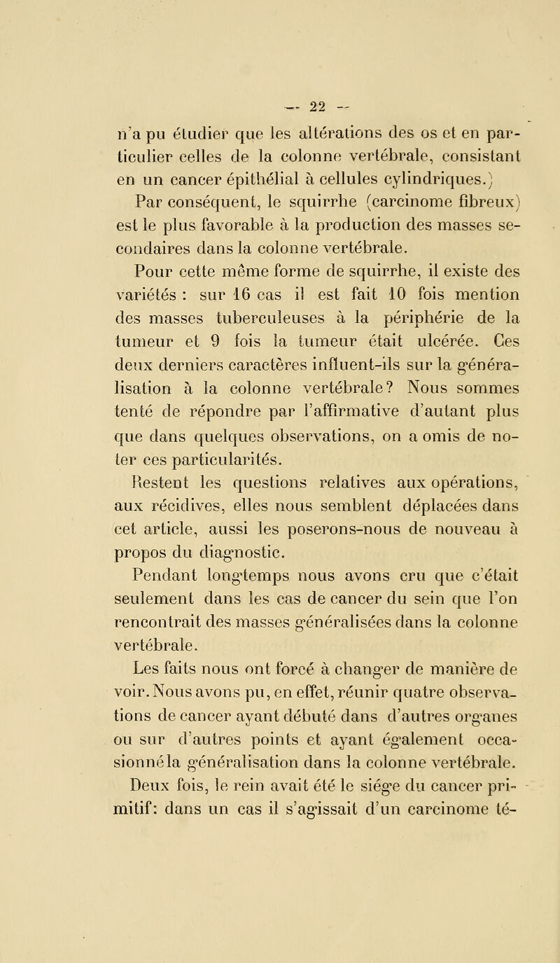 n'a pu étudier que les altérations des os et en par- ticulier celles de la colonne vertébrale, consistant en un cancer épithélial à cellules cylindriques.) Par conséquent, le squirrhe (carcinome fibreux) est le plus favorable à la production des masses se- condaires dans la colonne vertébrale. Pour cette même forme de squirrhe, il existe des variétés : sur 16 cas il est fait 10 fois mention des masses tuberculeuses à la périphérie de la tumeur et 9 fois la tumeur était ulcérée. Ces deux derniers caractères influent-ils sur la g-énéra- lisation à la colonne vertébrale? Nous sommes tenté de répondre par l'affirmative d'autant plus que dans quelques observations, on a omis de no- ter ces particularités. Restent les questions relatives aux opérations, aux récidives, elles nous semblent déplacées dans cet article, aussi les poserons-nous de nouveau à propos du diag^nostic. Pendant long'temps nous avons cru que c'était seulement dans les cas de cancer du sein que l'on rencontrait des masses g'énéralisées dans la colonne vertébrale. Les faits nous ont forcé à chang-er de manière de voir. Nous avons pu, en effet, réunir quatre observa- tions de cancer ayant débuté dans d'autres org^anes ou sur d'autres points et ayant ég'alement occa- sionnéla g-énéralisation dans la colonne vertébrale. Deux fois, le rein avait été le siég^e du cancer pri- mitif: dans un cas il s'ag'issait d'un carcinome té-