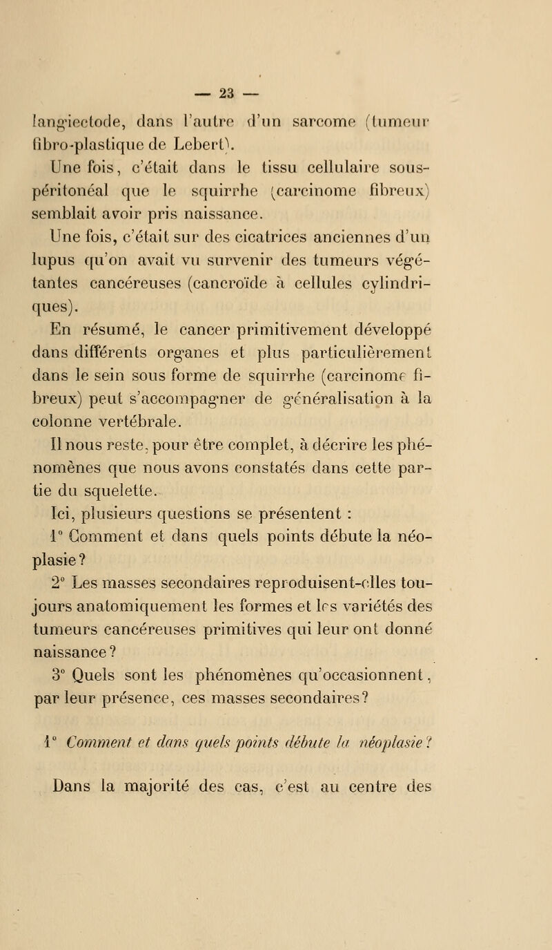langnectode, dans l'autre d'un sarcome (tumeur fibro-plastique de Lebert\ Une fois, c'était dans le tissu cellulaire sous- péritonéal que le squirrhe (^carcinome fibreux) semblait avoir pris naissance. Une fois, c'était sur des cicatrices anciennes d'un lupus qu'on avait vu survenir des tumeurs vég-é- tantes cancéreuses (cancroïde à cellules cylindri- ques). En résumé, le cancer primitivement développé dans différents org-anes et plus particulièrement dans le sein sous forme de squirrhe (carcinome fi- breux) peut s'accompag'ner de g^énéralisation à la colonne vertébrale. Il nous reste, pour être complet, à décrire les phé- nomènes que nous avons constatés dans cette par- tie du squelette. Ici, plusieurs questions se présentent : r Gomment et dans quels points débute la néo- plasie ? 2 Les masses secondaires reproduisent-elles tou- jours anatomiquement les formes et 1rs variétés des tumeurs cancéreuses primitives qui leur ont donné naissance ? 3° Quels sont les phénomènes qu'occasionnent, par leur présence, ces masses secondaires? 1° Comment et dans quels points débute la néoplasiel Dans la majorité des cas, c'est au centre des