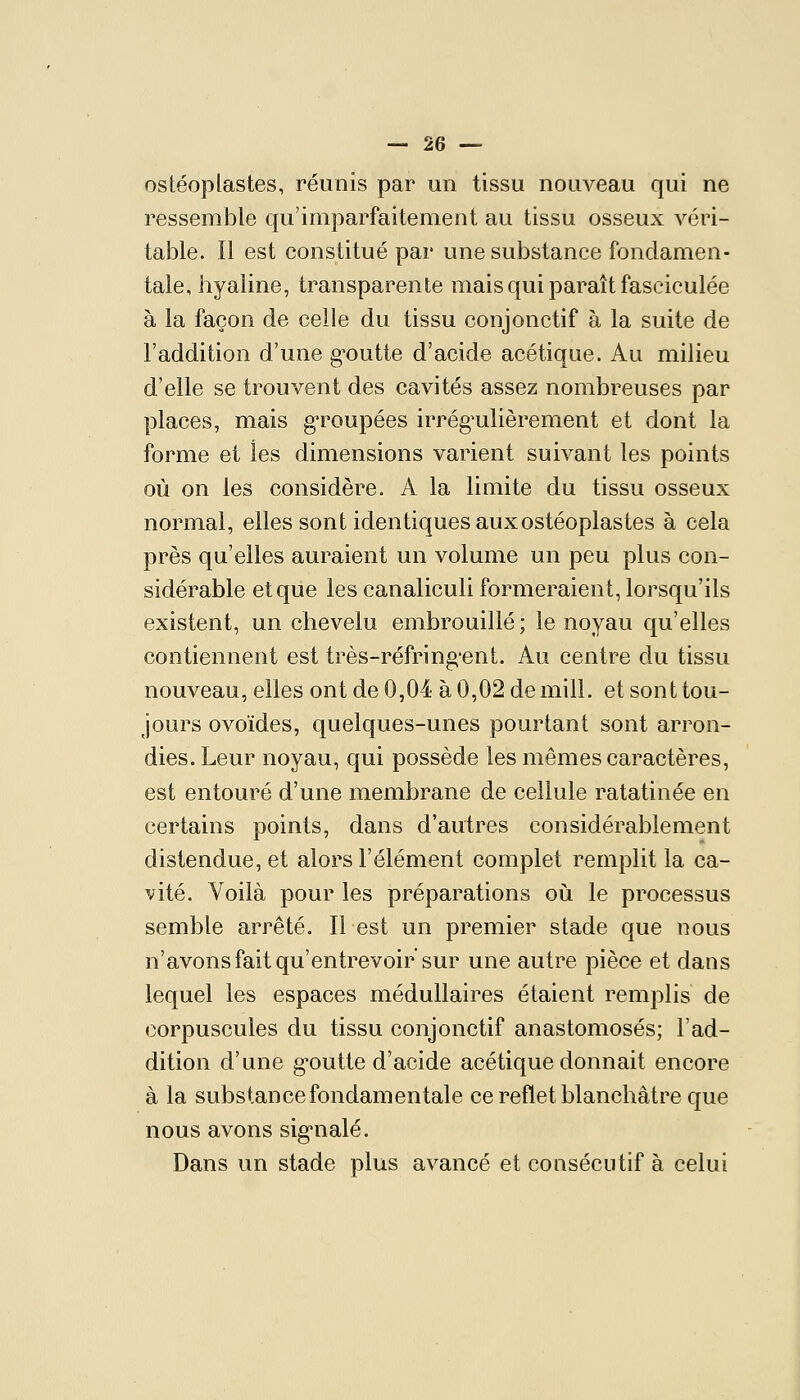 ostéoplastes, réunis par un tissu nouveau qui ne ressemble qu'imparfaitement au tissu osseux véri- table. Il est constitué par une substance fondamen- tale, hyaline, transparente mais qui paraît faseiculée à la façon de celle du tissu conjonctif à la suite de l'addition d'une g-outte d'acide acétique. Au milieu d'elle se trouvent des cavités assez nombreuses par places, mais g-roupées irrég^ulièrement et dont la forme et les dimensions varient suivant les points où on les considère. A la liuiite du tissu osseux normal, elles sont identiques aux ostéoplastes à cela près qu'elles auraient un volume un peu plus con- sidérable et que les canaliculi formeraient, lorsqu'ils existent, un chevelu embrouillé; le noyau qu'elles contiennent est très-réfring'ent. Au centre du tissu nouveau, elles ont de 0,04 à 0,02 de mill. et sont tou- jours ovoïdes, quelques-unes pourtant sont arron- dies. Leur noyau, qui possède les mêmes caractères, est entouré d'une membrane de cellule ratatinée en certains points, dans d'autres considérablement distendue, et alors l'élément complet remplit la ca- vité. Voilà pour les préparations où le processus semble arrêté. Il est un premier stade que nous n'avons fait qu'entrevoir sur une autre pièce et dans lequel les espaces médullaires étaient remplis de corpuscules du tissu conjonctif anastomosés; l'ad- dition d'une g^outte d'acide acétique donnait encore à la substance fondamentale ce reflet blanchâtre que nous avons sig*nalé. Dans un stade plus avancé et consécutif à celui