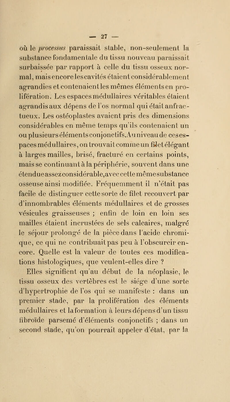 OÙ le processus paraissait stable, non-seulement la substance Ibnclamentale du tissu nouveau paraissait surbaissée par rapport à celle du tissu osseux nor- mal, mais encore les cavités étaient considérablement agTandies et contenaientles mêmes éléments en pro- lifération. Les espaces médullaires véritables étaient ai^M^andisaux dépens de l'os normal qui était anfrae- tueux. Les ostéoplastes avaient pris des dimensions considérables en même temps qu'ils contenaient un ou plusieurs éléments conjonctifs.x4u niveau de ces es- paces médullaires, on trouvait comme un fîJet élég*ant à largues mailles, brisé, fracturé en certains points, mais se continuant à la périphérie, souvent dans une étendueassezconsidérable,avec cette mêmesubstance osseuse ainsi modifiée. Fréquemment il n'était pas facile de disting^uer cette sorte de filet recouvert par d'innombrajbles éléments médullaires et de g-rosses vésicules g-raisseuses ; enfin de loin en loin ses mailles étaient incrustées de sels calcaires, malg-ré le séjour prolong'é de la pièce dans l'acide chromi- que, ce qui ne contribuait pas peu à l'obscurcir en- core. Quelle est la valeur de toutes ces modifica- tions histolog^ques, que veulent-elles dire ? Elles sig-nifient qu'au début de la néoplasie, le tissu osseux des vertèbres est le siég^e d'une sorte d'hypertrophie de Fos qui se manifeste : dans un premier stade, par la prolifération des éléments médullaires et laformation à leurs dépens d'un tissu fibroïde parsemé d'éléments conjonctifs ; dans un second stade, qu'on pourrait appeler d'état, par la