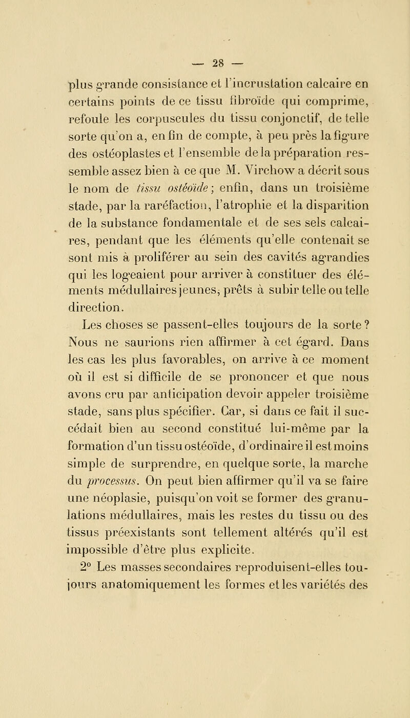 plus gTande consistance et l'incrustation calcaire en certains points de ce tissu fibroïde qui comprime, refoule les corpuscules du tissu conjonctif, de telle sorte qu'on a, enfin de compte, à peu près lafig^ure des ostéoplastes et l'ensemble de la préparation res- semble assez bien à ce que M. Virchow a décrit sous le nom de tissu ostéoïde; enfin, dans un troisième stade, par la raréfaction, l'atropbie et la disparition de la substance fondamentale et de ses sels calcai- res, pendant que les éléments qu'elle contenait se sont mis à proliférer au sein des cavités agTandies qui les log^eaient pour arriver à constituer des élé- ments médullaires jeunes^ prêts à subir telle ou telle direction. Les choses se passent-elles toujours de la sorte ? Nous ne saurions rien affirmer à cet ég-ard. Dans les cas les plus favorables, on arrive à ce moment oii il est si difficile de se prononcer et que nous avons cru par anticipation devoir appeler troisième stade, sans plus spécifier. Car, si dans ce fait il suc- cédait bien au second constitué lui-même par la formation d'un tissu ostéoïde, d'ordinaire il est moins simple de surprendre, en quelque sorte, la marche du processus. On peut bien affirmer qu'il va se faire une néoplasie, puisqu'on voit se former des gTanu- lations médullaires, mais les restes du tissu ou des tissus préexistants sont tellement altérés qu'il est impossible d'être plus explicite. 2** Les masses secondaires reproduisent-elles tou- jours anatomiquement les formes elles variétés des