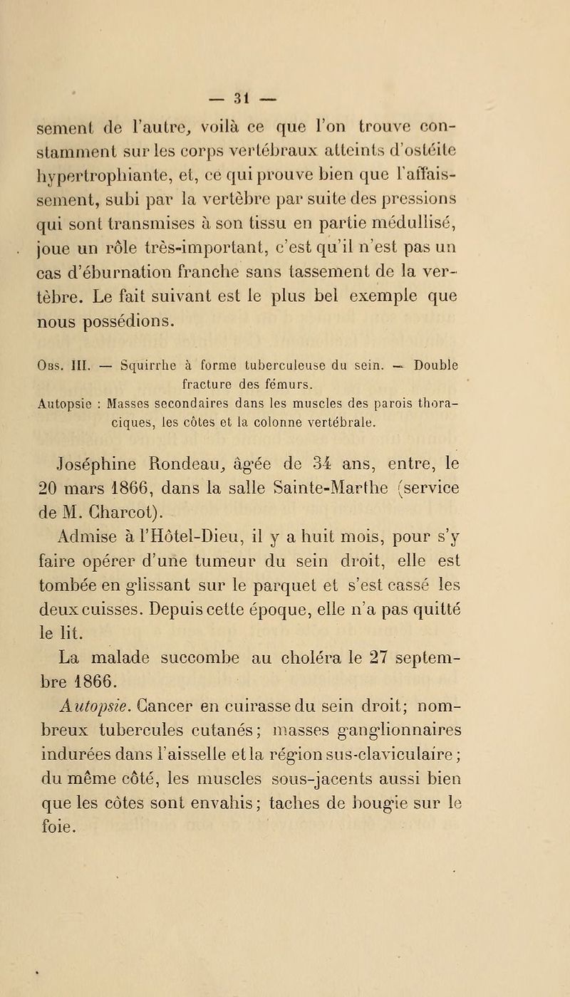 sèment de l'autre^ voilà ce que l'on trouve con- stamment sur les corps vertébraux atteints d'ostéite hypertrophiante, et, (;e qui prouve bien que TatTais- scment, subi pai^ la vertèbre par suite des pressions qui sont transmises à son tissu en partie médullisé, joue un rôle très-important, c'est qu'il n'est pas un cas d'éburnation franche sans tassement de la ver- tèbre. Le fait suivant est le plus bel exemple que nous possédions. Oas. III. — Squirrhe à forme tuberculeuse du sein. — Double fracture des fémurs. Autopsie : Masses secondaires dans les muscles des parois thora- ciques, les côtes et la colonne vertébrale. Joséphine Rondeau^ âg^ée de 34 ans, entre, le 20 mars 1866, dans la salle Sainte-Marthe (service de M. Gharcol). Admise à l'Hôtel-Dieu, il y a huit mois, pour s'y faire opérer d'une tumeur du sein droit, elle est tombée en g*lissant sur le parquet et s'est cassé les deux cuisses. Depuis cette époque, elle n'a pas quitté le ht. La malade succombe au choléra le 27 septem- bre 1866. Autopsie. Cancer en cuirasse du sein droit; nom- breux tubercules cutanés; niasses g^ang'lionnaires indurées dans l'aisselle et la rég'ion sus-claviculaire ; du même côté, les muscles sous-jacents aussi bien que les côtes sont envahis ; taches de boug'ie sur le foie.
