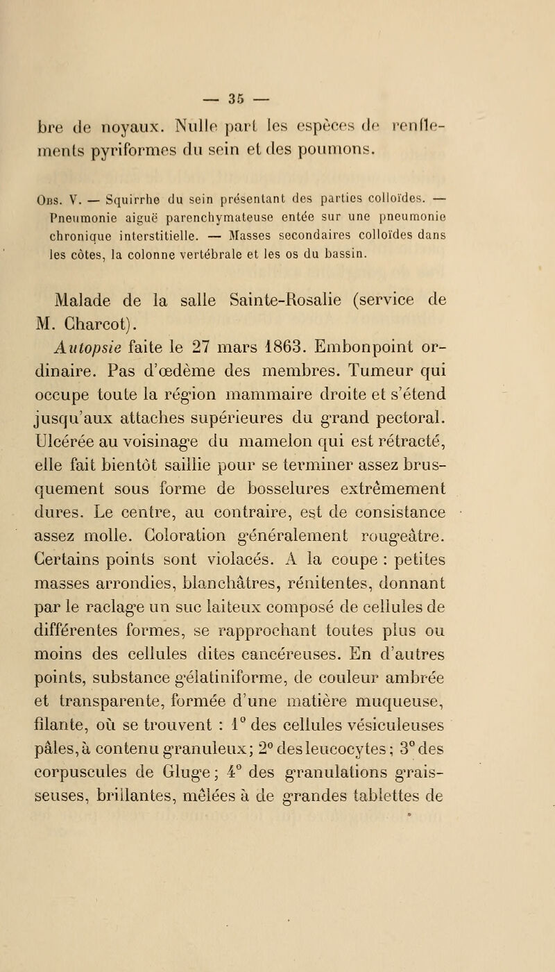 bre de noyaux. Nulle pari les espèces de renfle- ments pyriformes du sein et des poumons. Obs. V. — Squirrhe du sein présentant des parties colloïdes. — Pneumonie aiguë parenchymateuse entée sur une pneumonie chronique interstitielle. — Masses secondaires colloïdes dans les côtes, la colonne vertébrale et les os du bassin. Malade de la salle Sainte-Rosalie (service de M. Gharcot). Autopsie faite le 27 mars 1863. Embonpoint or- dinaire. Pas d'œdème des membres. Tumeur qui occupe toute la rég'ion mammaire droite et s'étend jusqu'aux attaches supérieures du g-rand pectoral. Ulcérée au voisinag'e du mamelon qui est rétracté, elle fait bientôt saillie pour se terminer assez brus- quement sous forme de bosselures extrêmement dures. Le centre, au contraire, est de consistance assez molle. Coloration g^énéralement roug*eâtre. Certains points sont violacés. A la coupe : petites masses arrondies, blanchâtres, rénitentes, donnant par le raclag'e un suc laiteux composé de cellules de différentes formes, se rapprochant toutes plus ou moins des cellules dites cancéreuses. En d'autres points, substance g'élatiniforme, de couleur ambrée et transparente, formée d'une matière muqueuse, filante, où se trouvent : i des cellules vésiculeuses pâles, à contenu g-ranuleux; 2° des leucocytes; 3° des corpuscules de Glug-e ; 4*^ des g-ranulations gTais- seuses, brillantes, mêlées à de g-randes tablettes de