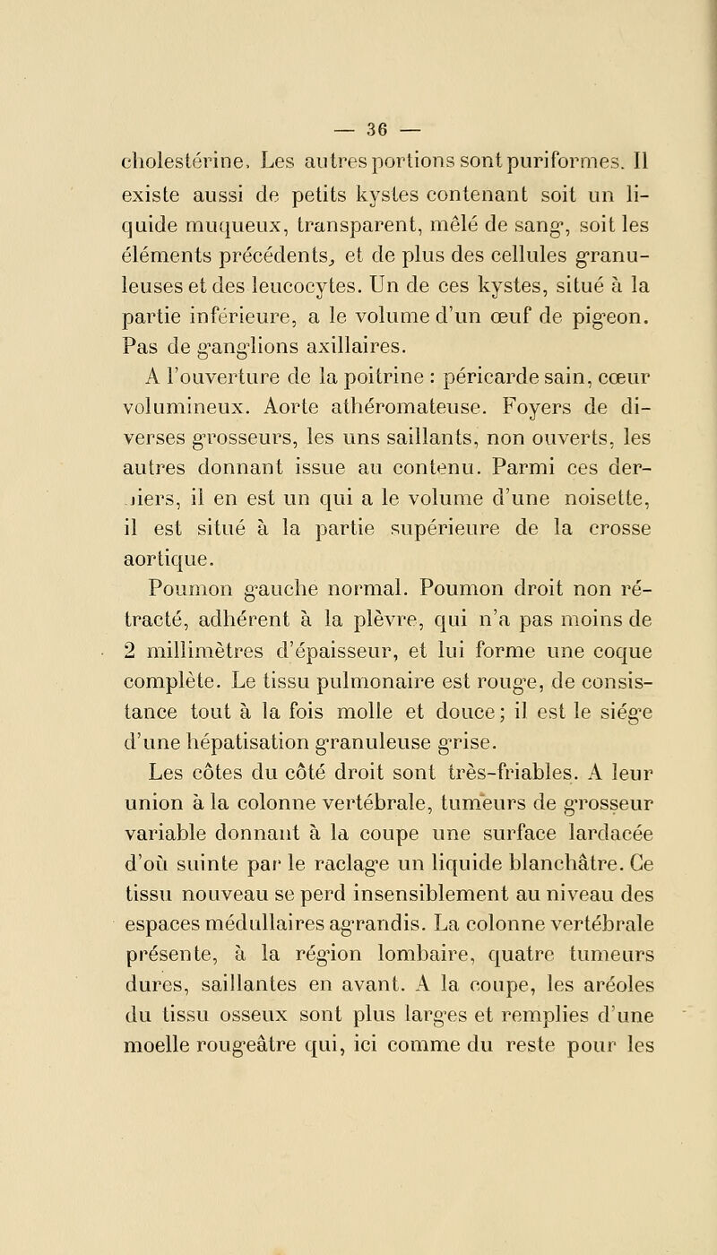 cliolestérine. Les autres portions sont puriformes. Il existe aussi de petits kystes contenant soit un li- quide muqueux, transparent, mêlé de sang, soit les éléments précédents^ et de plus des cellules granu- leuses et des leucocytes. Un de ces kystes, situé à la partie inférieure, a le volume d'un œuf de pig^eon. Pas de g-ang^lions axillaires. A l'ouverture de la poitrine : péricarde sain, cœur volumineux. Aorte athéromateuse. Foyers de di- verses g-rosseurs, les uns saillants, non ouverts, les autres donnant issue au contenu. Parmi ces der- jiers, il en est un qui a le volume d'une noisette, il est situé à la partie supérieure de la crosse aor tique. Poumon g'auche normal. Poumon droit non ré- tracté, adhérent à la plèvre, qui n'a pas moins de 2 millimètres d'épaisseur, et lui forme une coque complète. Le tissu pulmonaire est roug^e, de consis- tance tout à la fois molle et douce ; il est le siég^e d'une hépatisation g-ranuleuse g^ise. Les côtes du côté droit sont très-friables. A leur union à la colonne vertébrale, tumeurs de g-rosseur variable donnant à la coupe une surface lardacée d'où suinte par' le raclag'e un liquide blanchâtre. Ce tissu nouveau se perd insensiblement au niveau des espaces médullaires agrandis. La colonne vertébrale présente, à la rég-ion lombaire, quatre tumeurs dures, saillantes en avant. A la coupe, les aréoles du tissu osseux sont plus larg-es et remplies d'une moelle roug'eâtre qui, ici comme du reste pour les