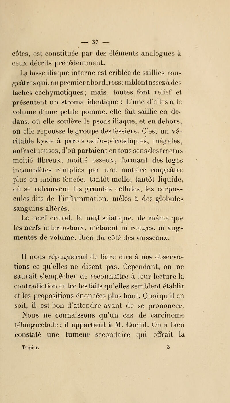 côtes, est constituée par des éléments analog'ues à ceux décrits précédemment. Lp, fosse iliaque interne est criblée de saillies rou- g-eâtres qui, au premier abord,ressemblentassezàdes taches ecchymotiques ; mais, toutes font relief et présentent un stroma identique : L'une d'elles a le volume d'une petite pomme, elle fait saillie en de- dans, où elle soulève le psoas iliaque, et en dehors, où elle repousse le g-roupe des fessiers. C'est un vé- ritable kyste à parois ostéo-périostiques, inégales, anfractueuses, d'où partaient en tous sens des tractus moitié fibreux, moitié osseux, formant des logés incomplètes remplies par une matière rougeâtre plus ou moins foncée, tantôt molle, tantôt liquide, où se retrouvent les gTandes cellules, les corpus- cules dits de l'inflammation, mêlés à des globules sanguins altérés. Le nerf crural, le nei:f sciatique, de même que les nerfs intercostaux, n'étaient ni rouges, ni aug- mentés de volume. Rien du côté des vaisseaux. Il nous répugnerait de faire dire à nos observa- tions ce qu'elles ne disent pas. Cependant, on ne saurait s'empêcher de reconnaître à leur lecture la contradiction entre les faits qu'elles semblent établir et les propositions énoncées plus haut. Quoiqu'il en soit, il est bon d'attendre avant de se prononcer. Nous ne connaissons qu'un cas de carcinome télangiectode ; il appartient à M. Cornil. On a bien constaté une tumeur secondaire qui offrait la TripitT. 3